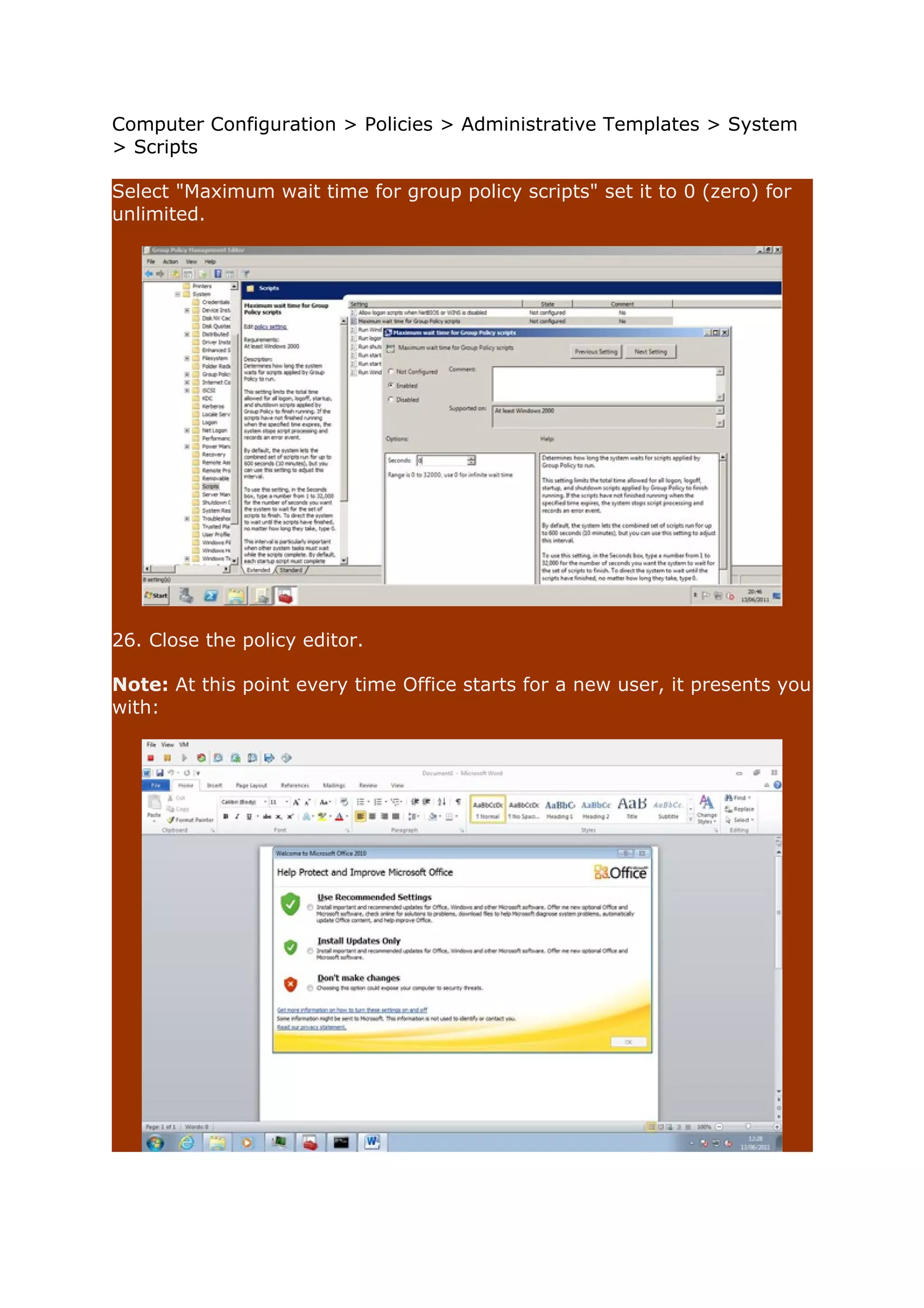 Computer Configuration > Policies > Administrative Templates > System 
> Scripts 
Select "Maximum wait time for group policy scripts" set it to 0 (zero) for 
unlimited. 
26. Close the policy editor. 
Note: At this point every time Office starts for a new user, it presents you 
with: 
 