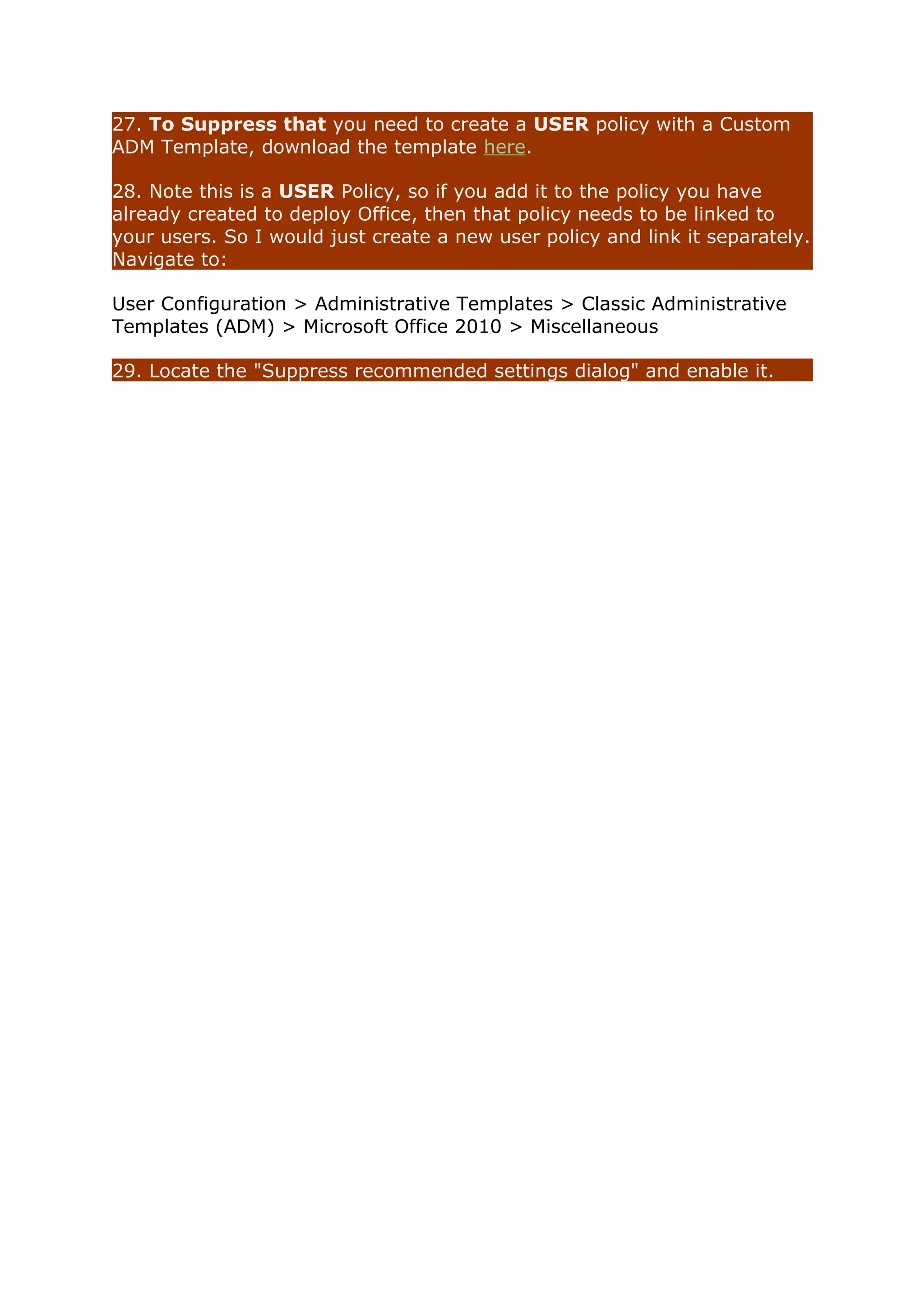 27. To Suppress that you need to create a USER policy with a Custom 
ADM Template, download the template here. 
28. Note this is a USER Policy, so if you add it to the policy you have 
already created to deploy Office, then that policy needs to be linked to 
your users. So I would just create a new user policy and link it separately. 
Navigate to: 
User Configuration > Administrative Templates > Classic Administrative 
Templates (ADM) > Microsoft Office 2010 > Miscellaneous 
29. Locate the "Suppress recommended settings dialog" and enable it. 
