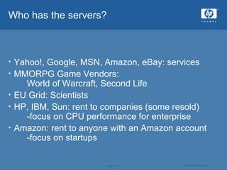 Who has the servers? Yahoo!, Google, MSN, Amazon, eBay: services MMORPG Game Vendors:  World of Warcraft, Second Life EU Grid: Scientists HP, IBM, Sun: rent to companies (some resold)  -focus on CPU performance for enterprise Amazon: rent to anyone with an Amazon account -focus on startups 