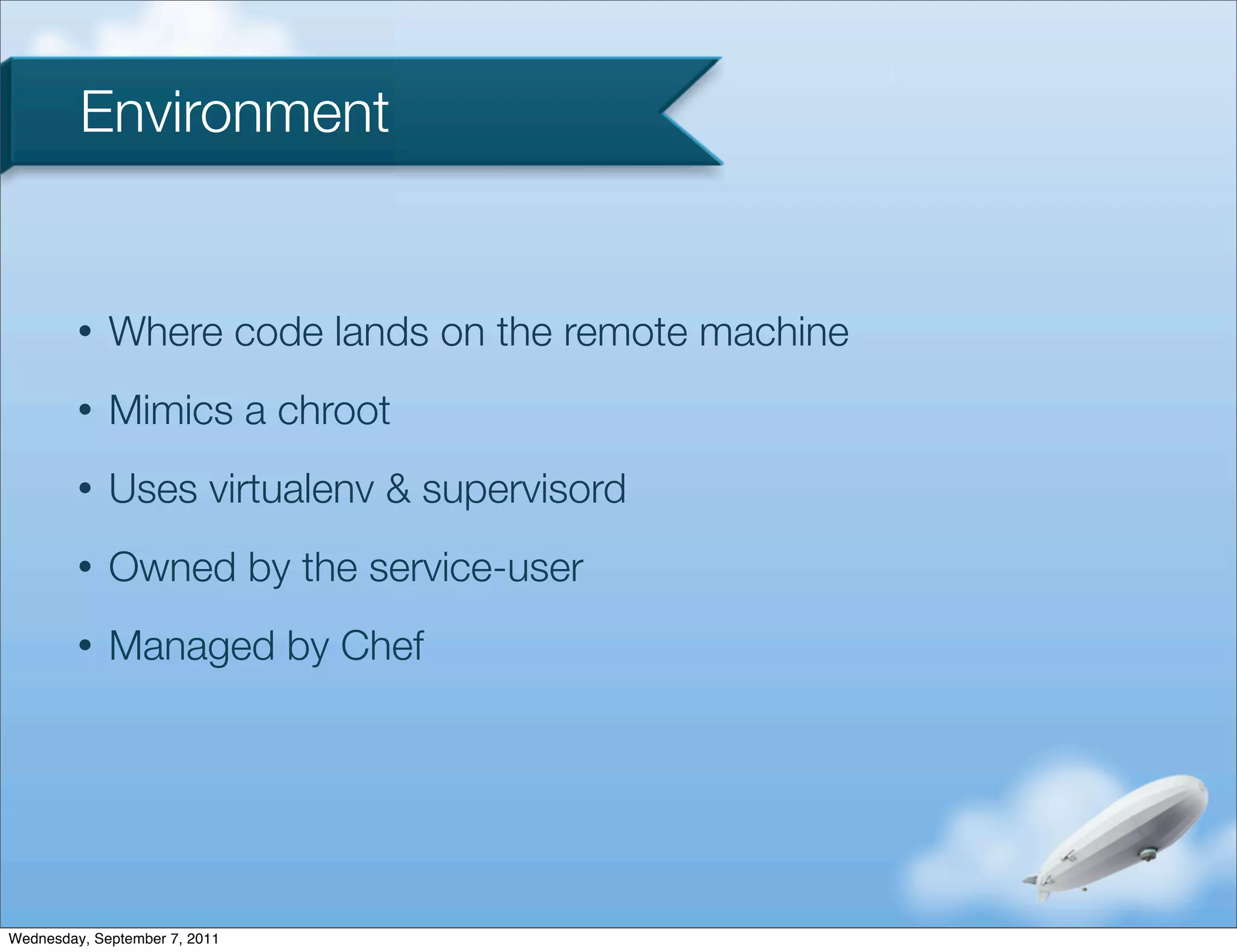 Environment


         •   Where code lands on the remote machine
         •   Mimics a chroot
         •   Uses virtualenv & supervisord
         •   Owned by the service-user
         •   Managed by Chef




Wednesday, September 7, 2011
 