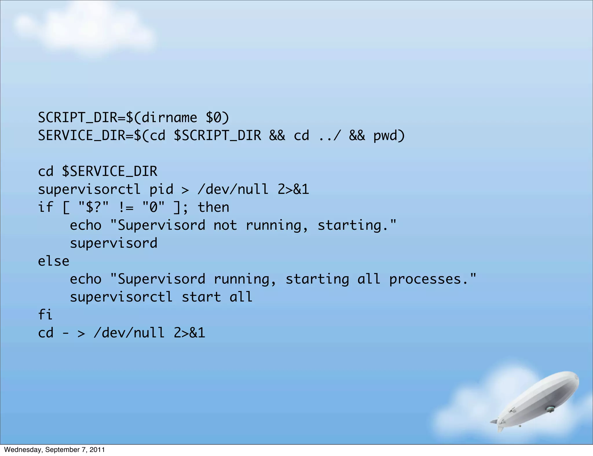 SCRIPT_DIR=$(dirname $0)
         SERVICE_DIR=$(cd $SCRIPT_DIR && cd ../ && pwd)

         cd $SERVICE_DIR
         supervisorctl pid > /dev/null 2>&1
         if [ "$?" != "0" ]; then
              echo "Supervisord not running, starting."
              supervisord
         else
              echo "Supervisord running, starting all processes."
              supervisorctl start all
         fi
         cd - > /dev/null 2>&1




Wednesday, September 7, 2011
 