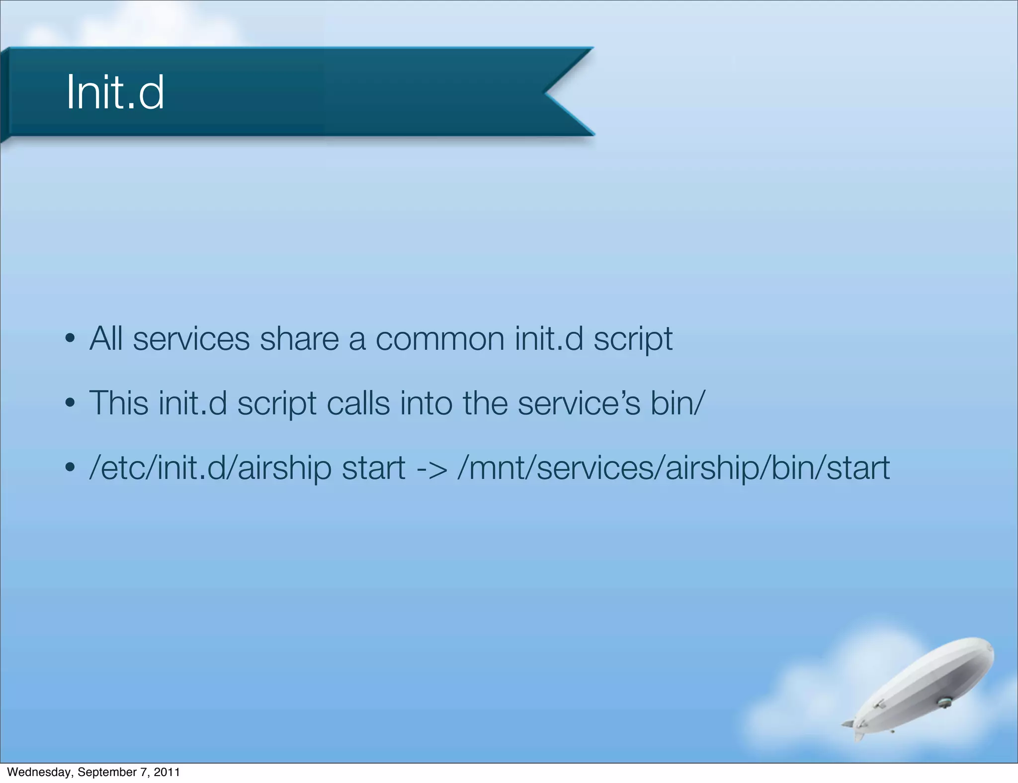 Init.d



         •   All services share a common init.d script
         •   This init.d script calls into the service’s bin/
         •   /etc/init.d/airship start -> /mnt/services/airship/bin/start




Wednesday, September 7, 2011
 