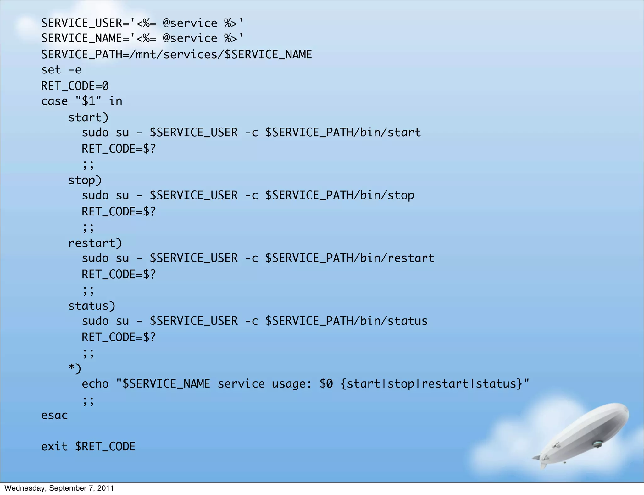 SERVICE_USER='<%= @service %>'
         SERVICE_NAME='<%= @service %>'
         SERVICE_PATH=/mnt/services/$SERVICE_NAME
         set -e
         RET_CODE=0
         case "$1" in
              start)
                 sudo su - $SERVICE_USER -c $SERVICE_PATH/bin/start
                 RET_CODE=$?
                 ;;
              stop)
                 sudo su - $SERVICE_USER -c $SERVICE_PATH/bin/stop
                 RET_CODE=$?
                 ;;
              restart)
                 sudo su - $SERVICE_USER -c $SERVICE_PATH/bin/restart
                 RET_CODE=$?
                 ;;
              status)
                 sudo su - $SERVICE_USER -c $SERVICE_PATH/bin/status
                 RET_CODE=$?
                 ;;
              *)
                 echo "$SERVICE_NAME service usage: $0 {start|stop|restart|status}"
                 ;;
         esac

         exit $RET_CODE


Wednesday, September 7, 2011
 