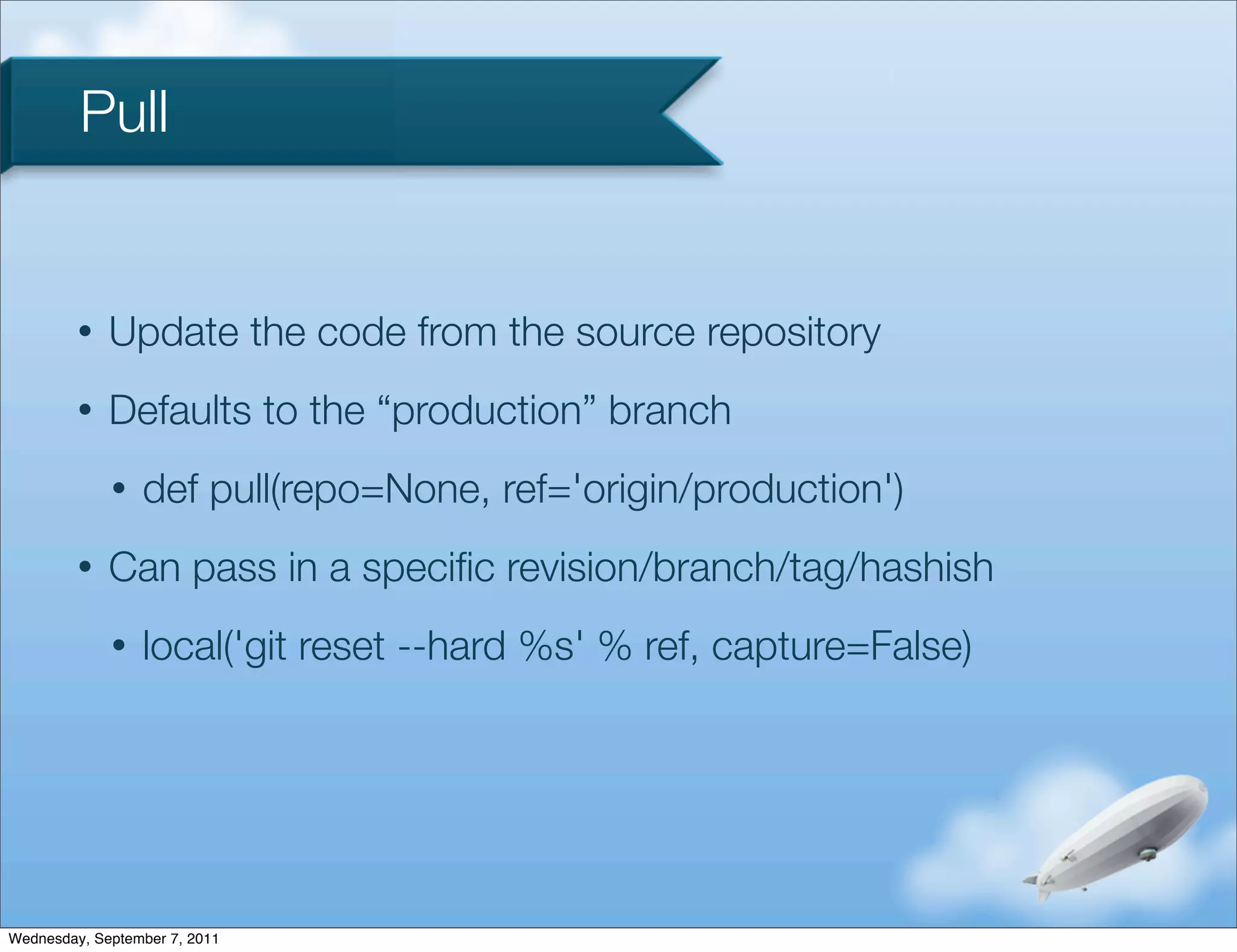 Pull


         •   Update the code from the source repository
         •   Defaults to the “production” branch
             •   def pull(repo=None, ref='origin/production')
         •   Can pass in a speciﬁc revision/branch/tag/hashish
             •   local('git reset --hard %s' % ref, capture=False)




Wednesday, September 7, 2011
 