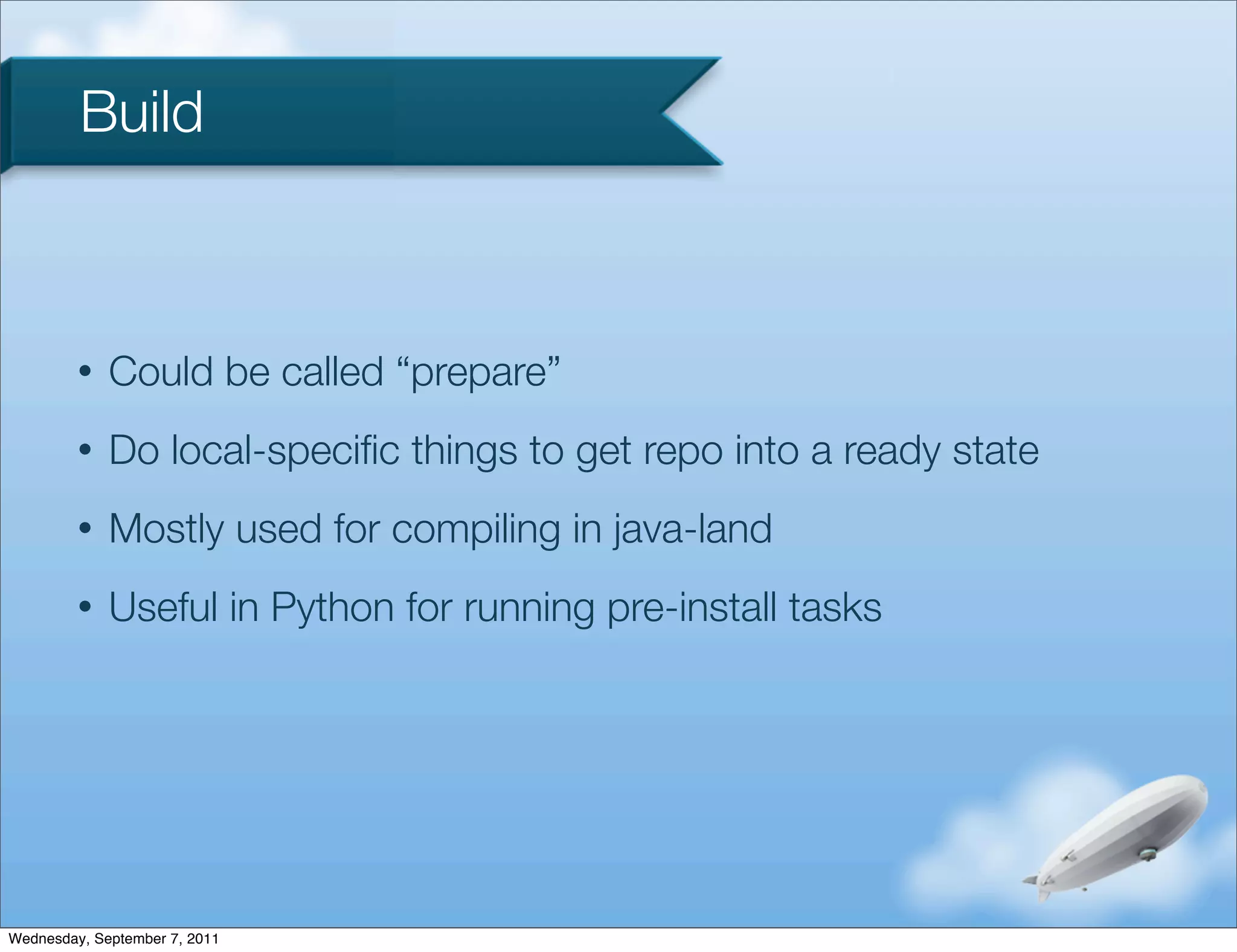 Build



         •   Could be called “prepare”
         •   Do local-speciﬁc things to get repo into a ready state
         •   Mostly used for compiling in java-land
         •   Useful in Python for running pre-install tasks




Wednesday, September 7, 2011
 