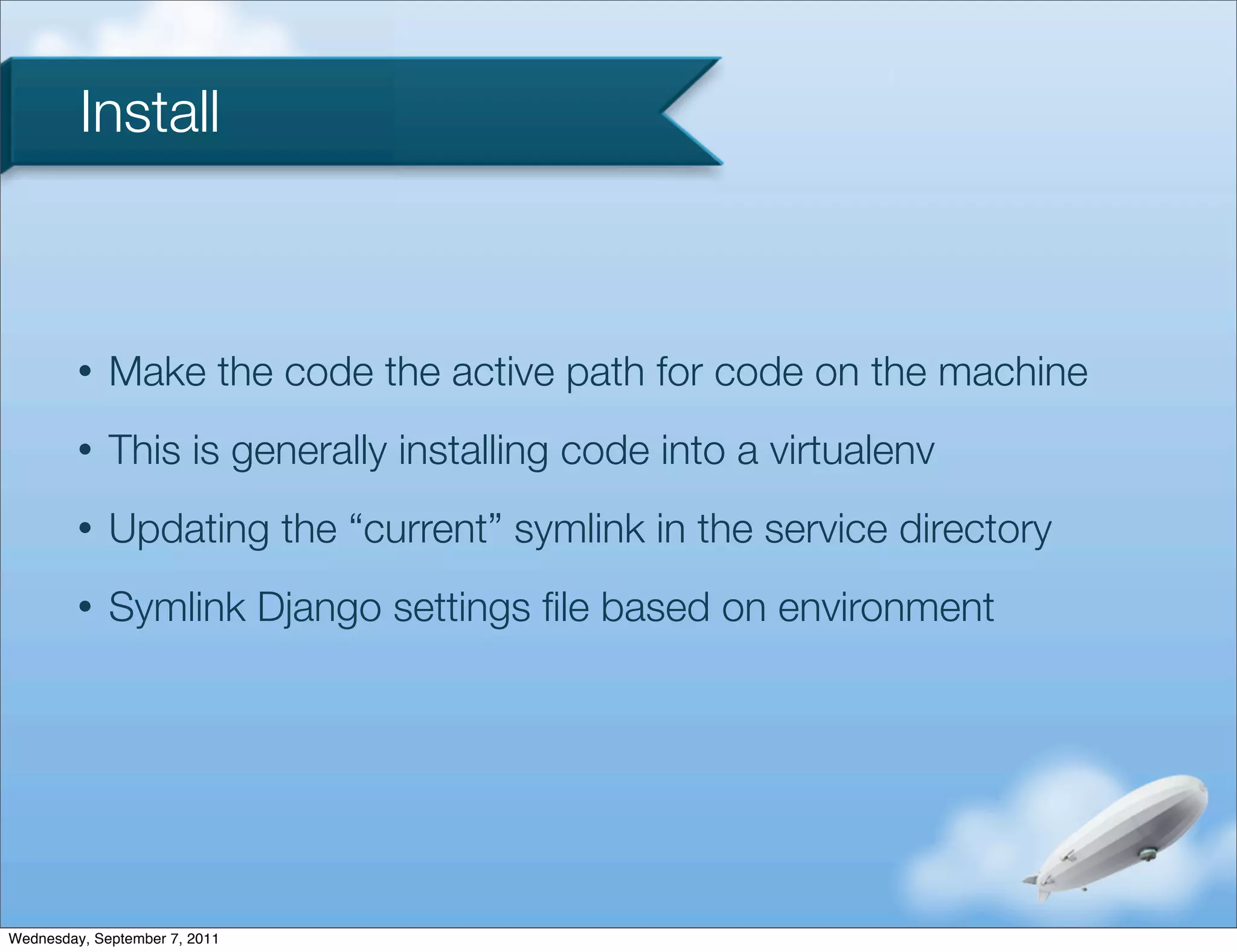Install



         •   Make the code the active path for code on the machine
         •   This is generally installing code into a virtualenv
         •   Updating the “current” symlink in the service directory
         •   Symlink Django settings ﬁle based on environment




Wednesday, September 7, 2011
 