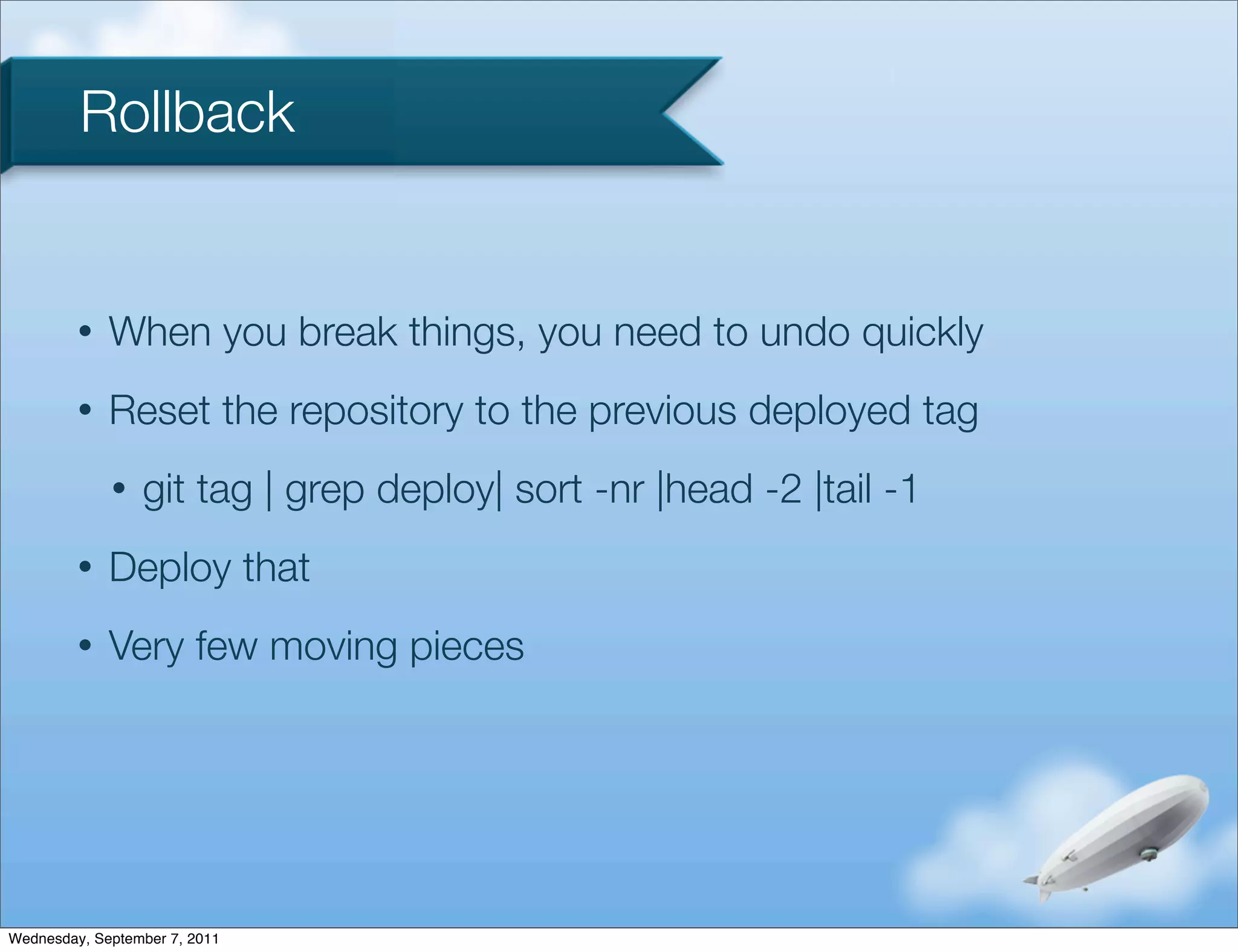 Rollback


         •   When you break things, you need to undo quickly
         •   Reset the repository to the previous deployed tag
             •   git tag | grep deploy| sort -nr |head -2 |tail -1
         •   Deploy that
         •   Very few moving pieces




Wednesday, September 7, 2011
 