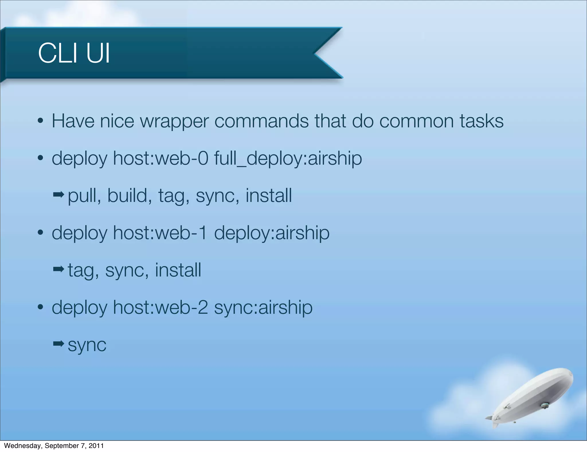 CLI UI

         •   Have nice wrapper commands that do common tasks
         •   deploy host:web-0 full_deploy:airship
             ➡ pull,           build, tag, sync, install
         •   deploy host:web-1 deploy:airship
             ➡ tag,            sync, install
         •   deploy host:web-2 sync:airship
             ➡ sync




Wednesday, September 7, 2011
 