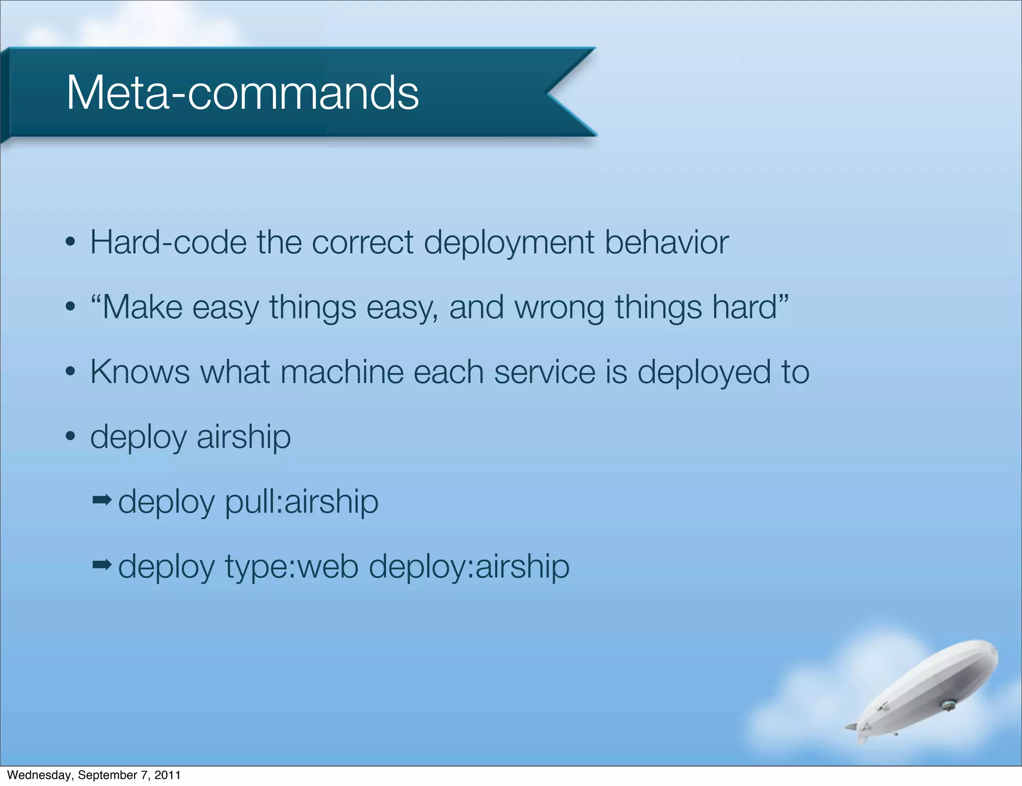 Meta-commands

         •   Hard-code the correct deployment behavior
         •   “Make easy things easy, and wrong things hard”
         •   Knows what machine each service is deployed to
         •   deploy airship
             ➡ deploy          pull:airship
             ➡ deploy          type:web deploy:airship




Wednesday, September 7, 2011
 
