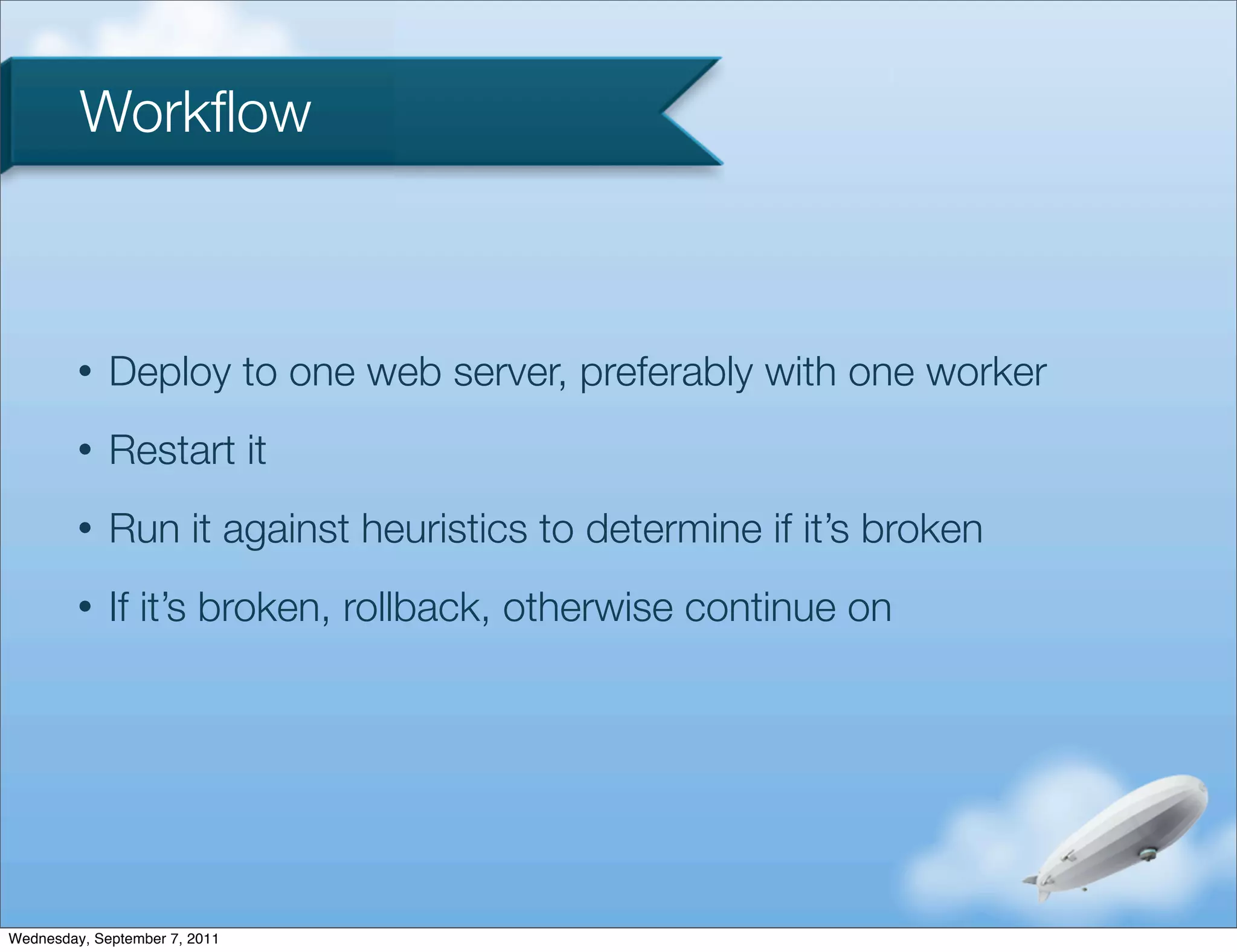 Workﬂow



         •   Deploy to one web server, preferably with one worker
         •   Restart it
         •   Run it against heuristics to determine if it’s broken
         •   If it’s broken, rollback, otherwise continue on




Wednesday, September 7, 2011
 