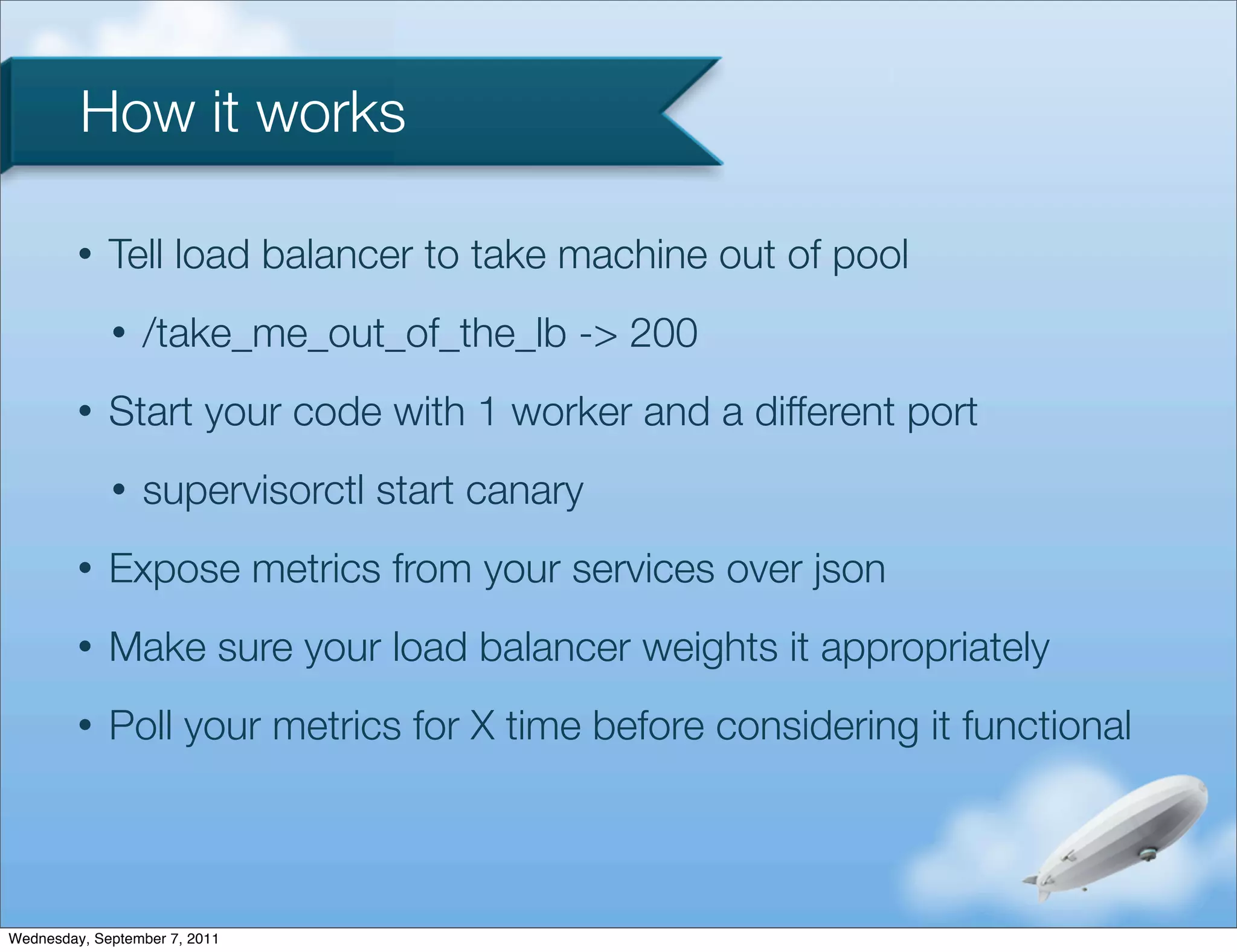 How it works

         •   Tell load balancer to take machine out of pool
             •   /take_me_out_of_the_lb -> 200
         •   Start your code with 1 worker and a different port
             •   supervisorctl start canary
         •   Expose metrics from your services over json
         •   Make sure your load balancer weights it appropriately
         •   Poll your metrics for X time before considering it functional



Wednesday, September 7, 2011
 