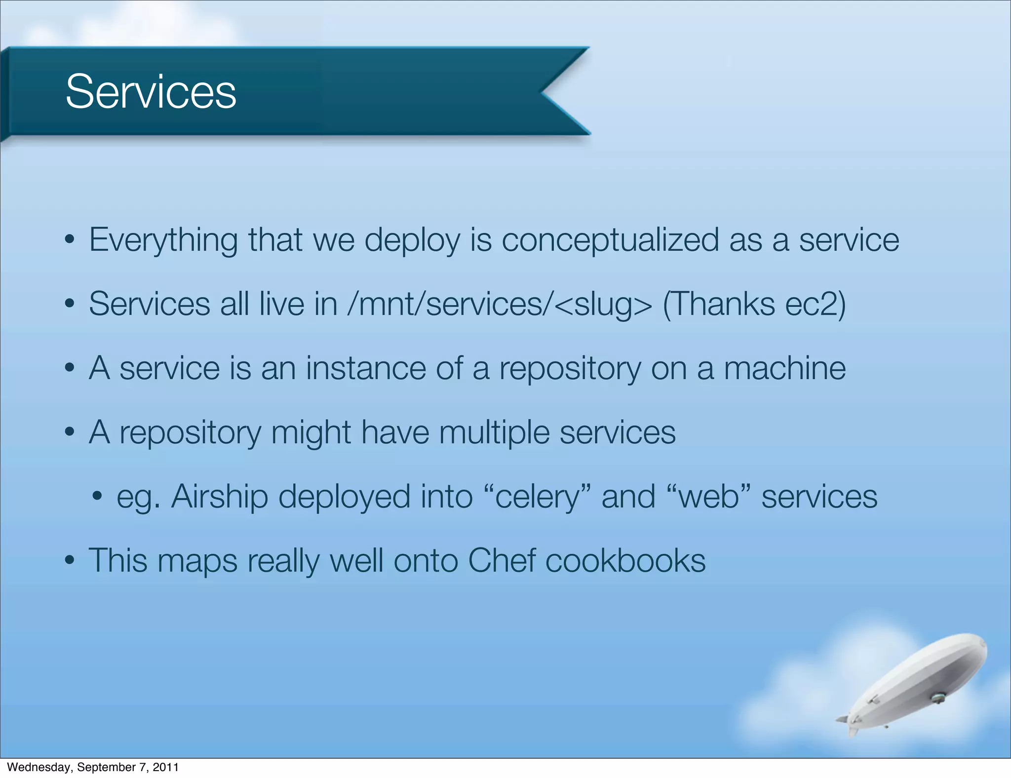 Services

         •   Everything that we deploy is conceptualized as a service
         •   Services all live in /mnt/services/<slug> (Thanks ec2)
         •   A service is an instance of a repository on a machine
         •   A repository might have multiple services
             •   eg. Airship deployed into “celery” and “web” services
         •   This maps really well onto Chef cookbooks




Wednesday, September 7, 2011
 