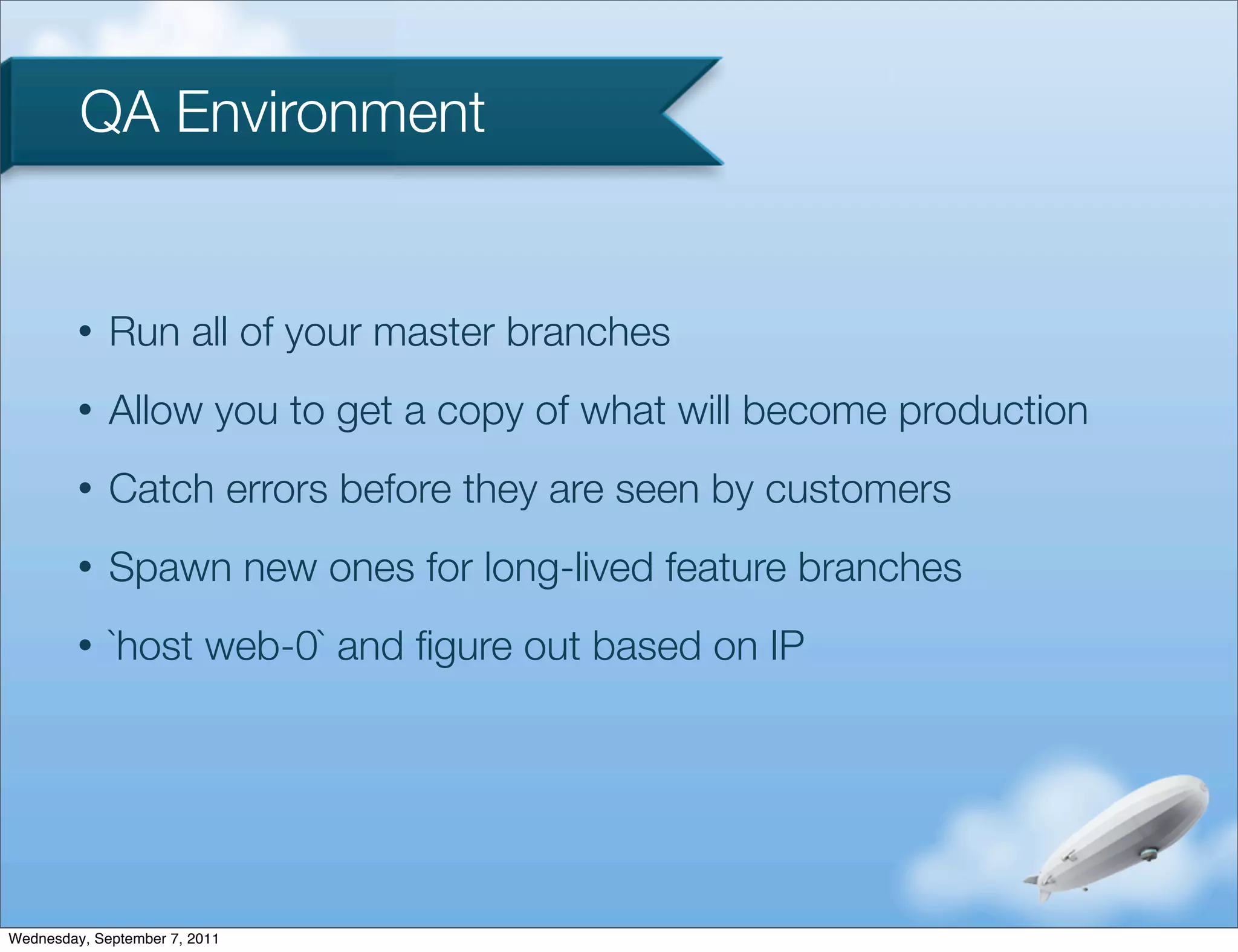 QA Environment


         •   Run all of your master branches
         •   Allow you to get a copy of what will become production
         •   Catch errors before they are seen by customers
         •   Spawn new ones for long-lived feature branches
         •   `host web-0` and ﬁgure out based on IP




Wednesday, September 7, 2011
 