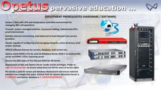 DEPLOYMENT PREREQUISITES (HARDWARE / SOFTWARE)
Servers / NAS with UPS and temperature controlled environment for
managing 365 x 24 operations
Firewall, routers, managed switches, structured cabling, rodent/water/fire
proof environment
Reliable internet connectivity, load balanced at least between two service
providers
Vendor capable of configuring and managing networks, active directory, shell
scripts, backups
Official software licenses for servers, database, mail servers etc…
Opetus needs RAID 1-0 to be used on Database Server, RAID 5 on backup NAS
server and RAID 1-0 for reporting server
Ensure free disk space of 512 GB post RAID for DB Server
Deployment of SQL and Opetus Server needs certain privileges. Prefer to
login as administrator to ensure setup does not fail for want of access rights
Pre decide a path for server and database deployment and ensure selected
partition has enough disk space. Default Path for Opetus Education Server is
C:ISERVER and Opetus database is C:ISERVERDATABASE
 