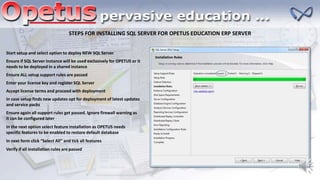 STEPS FOR INSTALLING SQL SERVER FOR OPETUS EDUCATION ERP SERVER
Start setup and select option to deploy NEW SQL Server
Ensure if SQL Server instance will be used exclusively for OPETUS or it
needs to be deployed in a shared instance
Ensure ALL setup support rules are passed
Enter your license key and register SQL Server
Accept license terms and proceed with deployment
In case setup finds new updates opt for deployment of latest updates
and service packs
Ensure again all support rules get passed. Ignore firewall warning as
it can be configured later
In the next option select feature installation as OPETUS needs
specific features to be enabled to restore default database
In next form click “Select All” and tick all features
Verify if all installation rules are passed
 