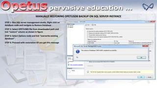 MANUALLY RESTORING OPETUSDB BACKUP ON SQL SERVER INSTANCE
STEP 1: Run SQL server management studio. Right click on
database node and navigate to Restore Database
STEP 2: Select OPETUSBD file from downloaded path and
tick “restore” column as shown in figure
STEP 3: Select Options node and tick “overwrite existing
database”
STEP 4: Proceed with restoration till you get this message
 