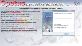 DEPLOYMENT STEPS FOR OPETUS EDUCATION ERP SERVER (ISERVER)
Run OPETUS Server setup. Define path of installation and create sub directory
for database. i.e. C:ISERVERDATABASE
Proceed to next step and accept the License Agreement
Enter the details of license holder and details of institution
Server setup needs serial number which you can get upon registration or upon
sending a request email to gyanifeku@iphokat.com
Select path for deployment else continue with the default path. Ensure
selected drive has enough disk space
Select shortcut options as needed
Ensure checklist of selected options and proceed with installation
Reboot server upon completion of setup. To configure Opetus Education
Server for first time run ISERVER.EXE in administrator mode.
 