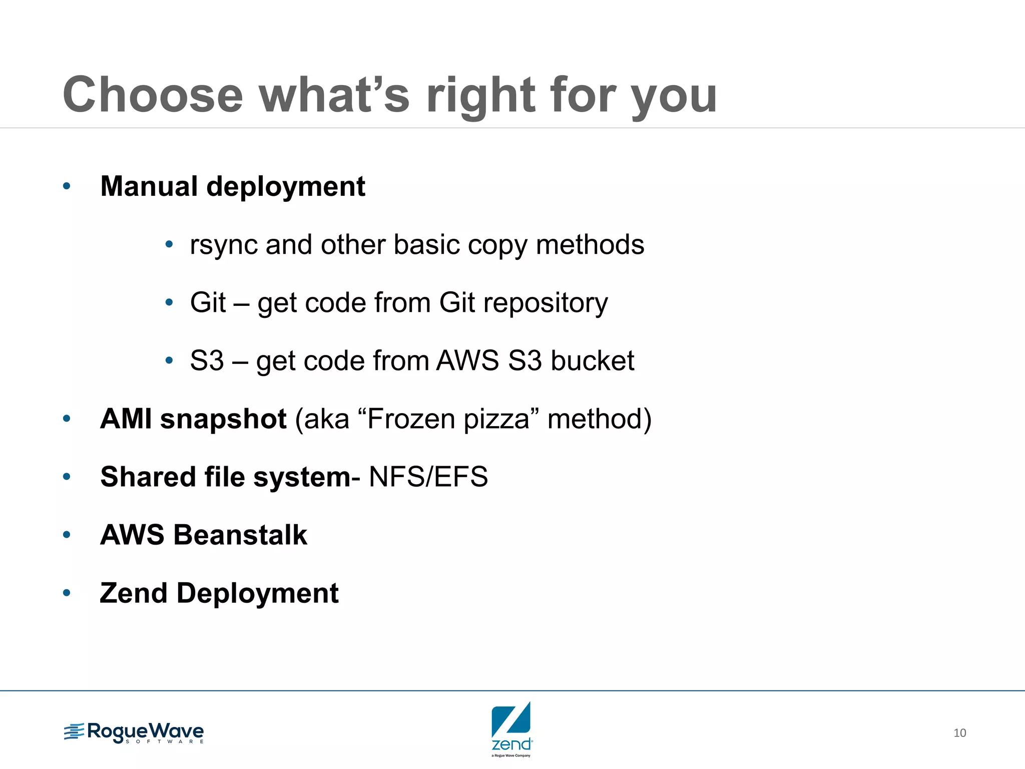 10 Choose what’s right for you • Manual deployment • rsync and other basic copy methods • Git – get code from Git repository • S3 – get code from AWS S3 bucket • AMI snapshot (aka “Frozen pizza” method) • Shared file system- NFS/EFS • AWS Beanstalk • Zend Deployment 