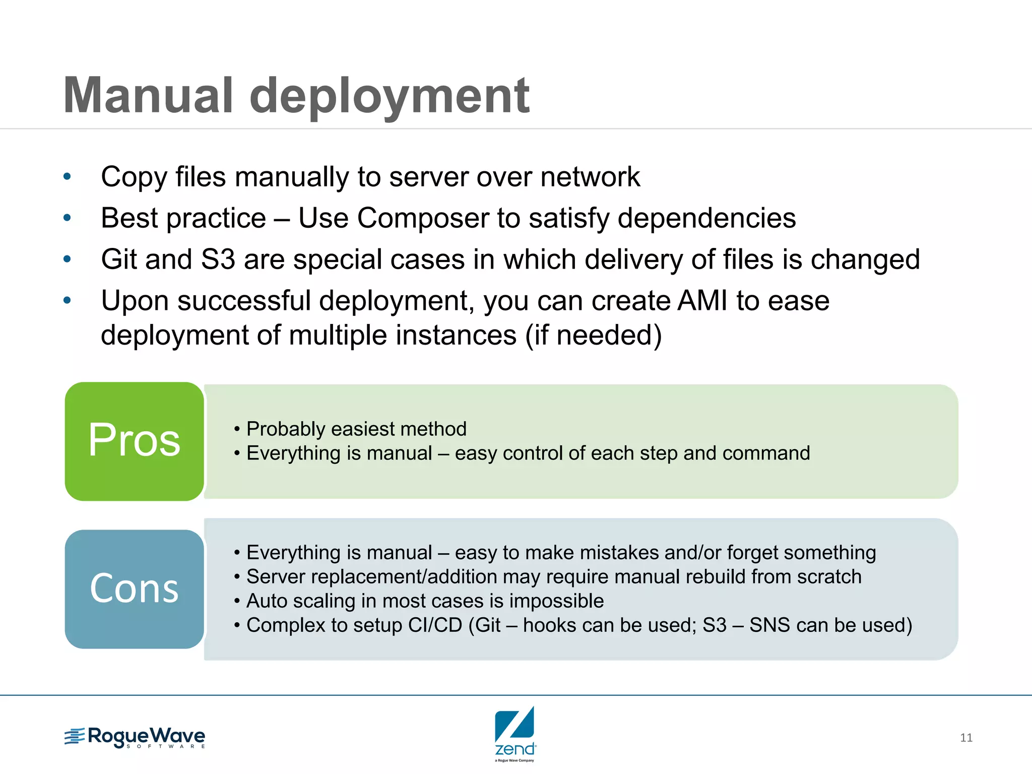 11 Manual deployment • Copy files manually to server over network • Best practice – Use Composer to satisfy dependencies • Git and S3 are special cases in which delivery of files is changed • Upon successful deployment, you can create AMI to ease deployment of multiple instances (if needed) • Probably easiest method • Everything is manual – easy control of each step and commandPros • Everything is manual – easy to make mistakes and/or forget something • Server replacement/addition may require manual rebuild from scratch • Auto scaling in most cases is impossible • Complex to setup CI/CD (Git – hooks can be used; S3 – SNS can be used) Cons 