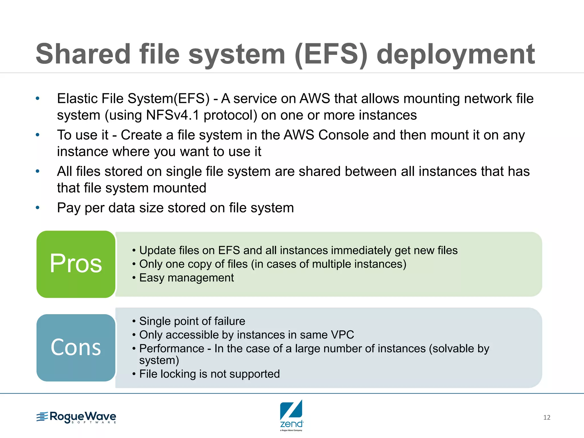 12 Shared file system (EFS) deployment • Elastic File System(EFS) - A service on AWS that allows mounting network file system (using NFSv4.1 protocol) on one or more instances • To use it - Create a file system in the AWS Console and then mount it on any instance where you want to use it • All files stored on single file system are shared between all instances that has that file system mounted • Pay per data size stored on file system • Update files on EFS and all instances immediately get new files • Only one copy of files (in cases of multiple instances) • Easy management Pros • Single point of failure • Only accessible by instances in same VPC • Performance - In the case of a large number of instances (solvable by system) • File locking is not supported Cons 