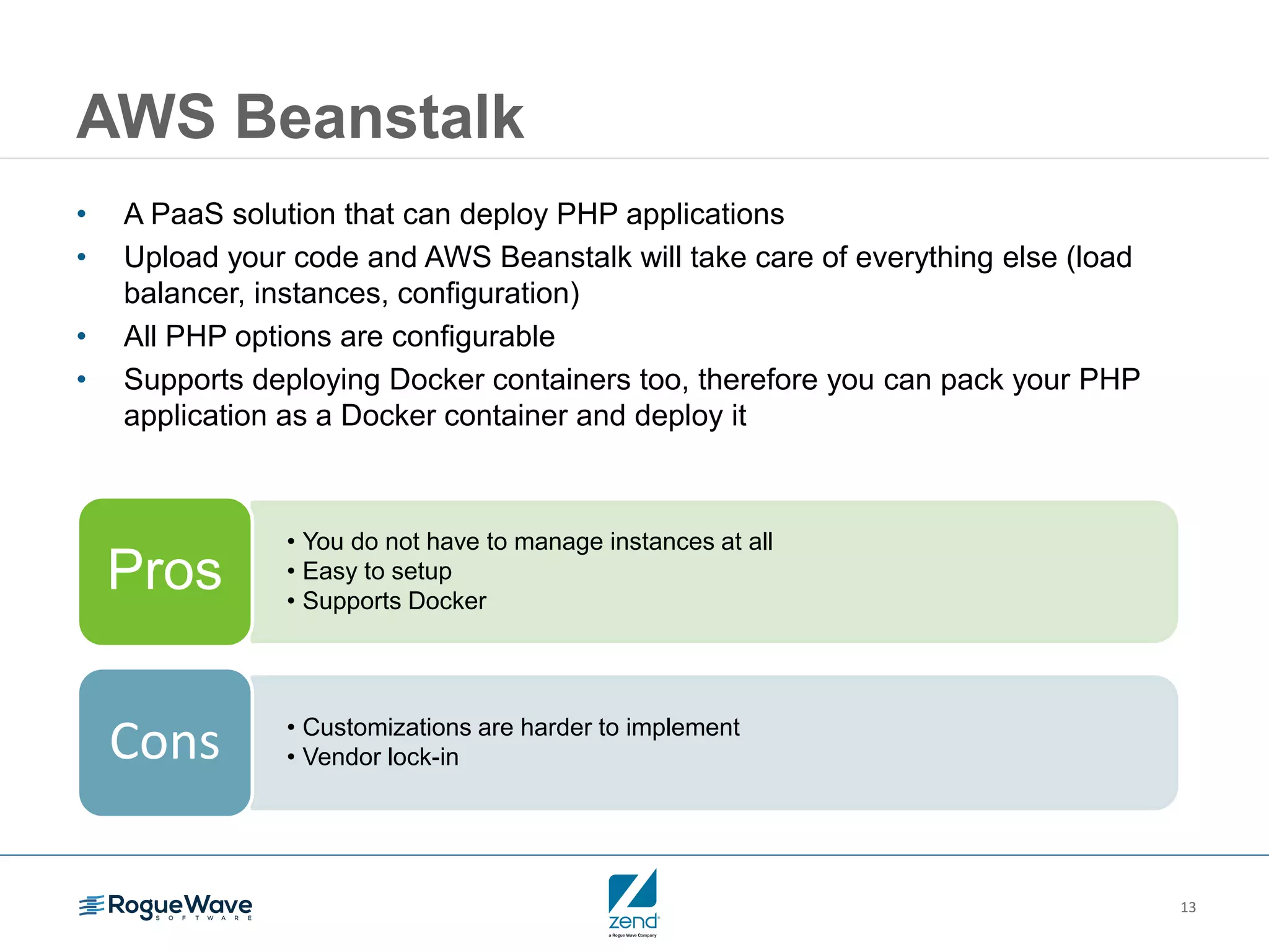 13 AWS Beanstalk • A PaaS solution that can deploy PHP applications • Upload your code and AWS Beanstalk will take care of everything else (load balancer, instances, configuration) • All PHP options are configurable • Supports deploying Docker containers too, therefore you can pack your PHP application as a Docker container and deploy it • You do not have to manage instances at all • Easy to setup • Supports Docker Pros • Customizations are harder to implement • Vendor lock-inCons 