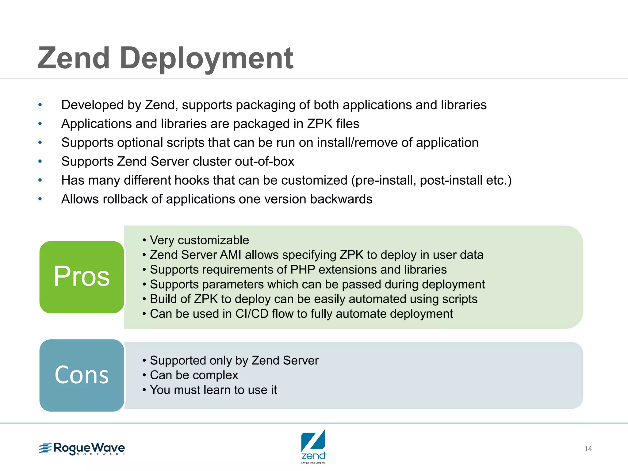 14 Zend Deployment • Developed by Zend, supports packaging of both applications and libraries • Applications and libraries are packaged in ZPK files • Supports optional scripts that can be run on install/remove of application • Supports Zend Server cluster out-of-box • Has many different hooks that can be customized (pre-install, post-install etc.) • Allows rollback of applications one version backwards • Very customizable • Zend Server AMI allows specifying ZPK to deploy in user data • Supports requirements of PHP extensions and libraries • Supports parameters which can be passed during deployment • Build of ZPK to deploy can be easily automated using scripts • Can be used in CI/CD flow to fully automate deployment Pros • Supported only by Zend Server • Can be complex • You must learn to use it Cons 