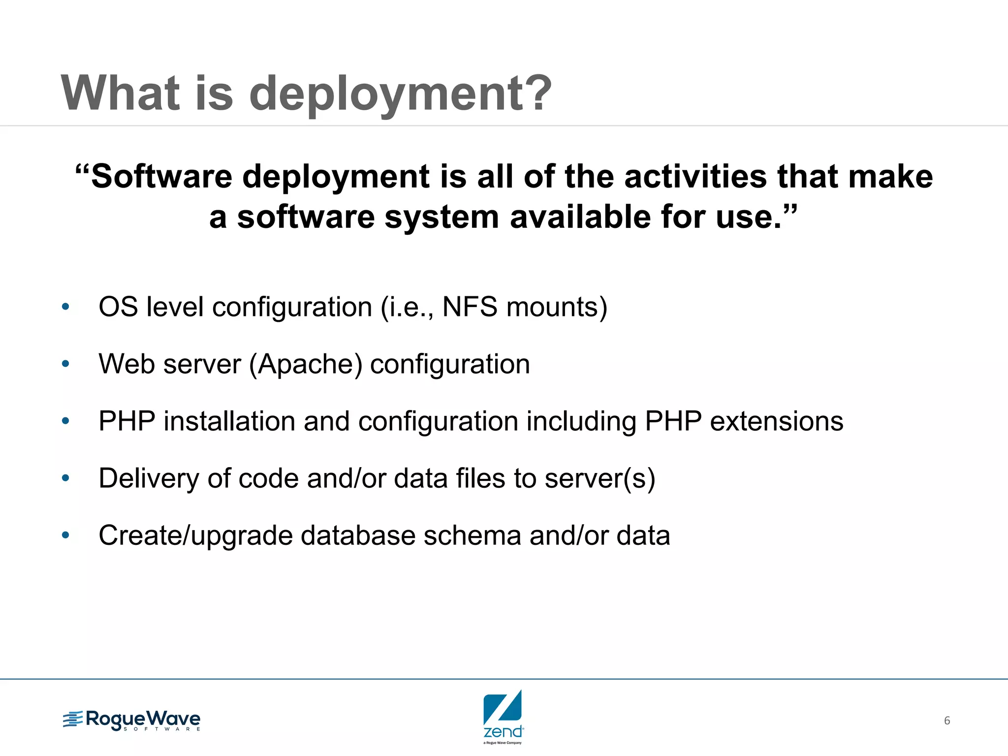 6 What is deployment? “Software deployment is all of the activities that make a software system available for use.” • OS level configuration (i.e., NFS mounts) • Web server (Apache) configuration • PHP installation and configuration including PHP extensions • Delivery of code and/or data files to server(s) • Create/upgrade database schema and/or data 