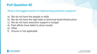 © 2016 Health Catalyst
Proprietary and Confidential
Poll Question #2
10
What is the biggest barrier to implementing predictive analytics?
a) We do not have the people or skills
b) We do not have the right data or technical tools/infrastructure
c) We do not have executive support or budget
d) Past efforts have failed to show results
e) Other
f) Unsure or not applicable
 