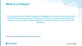 © 2016 Health Catalyst
Proprietary and Confidential
What is a Feature?
“In machine learning and pattern recognition, a feature is an individual measurable property
of a phenomenon being observed. Choosing informative, discriminating and independent
features is a crucial step for effective algorithms in pattern recognition, classification and
regression.”
https://en.wikipedia.org/wiki/Feature_(machine_learning)
15
 