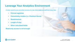 © 2016 Health Catalyst
Proprietary and Confidential
Leverage Your Analytics Environment
16
A data warehouse provides access to raw data and pre-defined data like:
 Clinical registries
 Comorbidity models (i.e. Charlson Score)
 Readmissions
 Length of stay
 Other calculated fields
Read-only access is not enough!
 