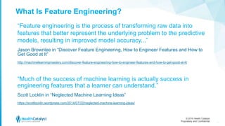 © 2016 Health Catalyst
Proprietary and Confidential
What Is Feature Engineering?
“Feature engineering is the process of transforming raw data into
features that better represent the underlying problem to the predictive
models, resulting in improved model accuracy...”
Jason Brownlee in “Discover Feature Engineering, How to Engineer Features and How to
Get Good at It”
http://machinelearningmastery.com/discover-feature-engineering-how-to-engineer-features-and-how-to-get-good-at-it/
“Much of the success of machine learning is actually success in
engineering features that a learner can understand.”
Scott Locklin in “Neglected Machine Learning Ideas”
https://scottlocklin.wordpress.com/2014/07/22/neglected-machine-learning-ideas/
19
 