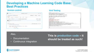 © 2016 Health Catalyst
Proprietary and Confidential
Version control
27
Developing a Machine Learning Code Base:
Best Practices
Unit Testing
Also,
• Documentation
• Continuous integration
This is production code – it
should be treated as such!
 