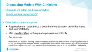 © 2016 Health Catalyst
Proprietary and Confidential
Discussing Models With Clinicians
• Clinicians will adopt predictive analytics
… insofar as they understand it
• Complexity comes at a price
 Regression can often strike a good balance between predictive value
and interpretability
 Use regularization techniques to penalize complexity
For example:
In statistics and machine learning, lasso (least absolute shrinkage and selection operator) (also Lasso or
LASSO) is a regression analysis method that performs both variable selection and regularization in order
to enhance the prediction accuracy and interpretability of the statistical model it produces. (Wikipedia)
38
 