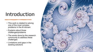 Introduction
• This work is related to solving
one of the most complex
problems in the AI domain
• Explains about those
challenges/problems
• The works done by the research
community to address these
challenges
• Limitations and gaps in the
existing solutions
 