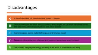 Disadvantages
If one of the nodes fail, then the whole system collapses
Devices made use are small microcontrollers, RaspberryPI, MCUs which have fewer cores
and less computational capacity(fewer core, clock speed).
Inference speed cannot match to the speed of pretrained model
Takes more time to perform inference and hence consume more energy(power)
Due to this it has got poor energy efficiency. It will result in more corban efficiency
 