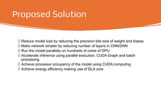 Proposed Solution
Reduce model size by reducing the precision bits size of weight and biases
Make network simpler by reducing number of layers in CNN/DNN
Run the model parallelly on hundreds of cores of GPU
Accelerate inference using parallel execution, CUDA Graph and batch
processing
Achieve processor occupancy of the model using CUDA computing
Achieve energy efficiency making use of DLA core
 