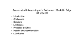Accelerated Inferencing of a Pretrained Model In Edge
IoT Devices
• Introduction
• Challenges
• Solutions
• Limitations
• Proposed Solution
• Results of Experimentation
• Conclusion
 