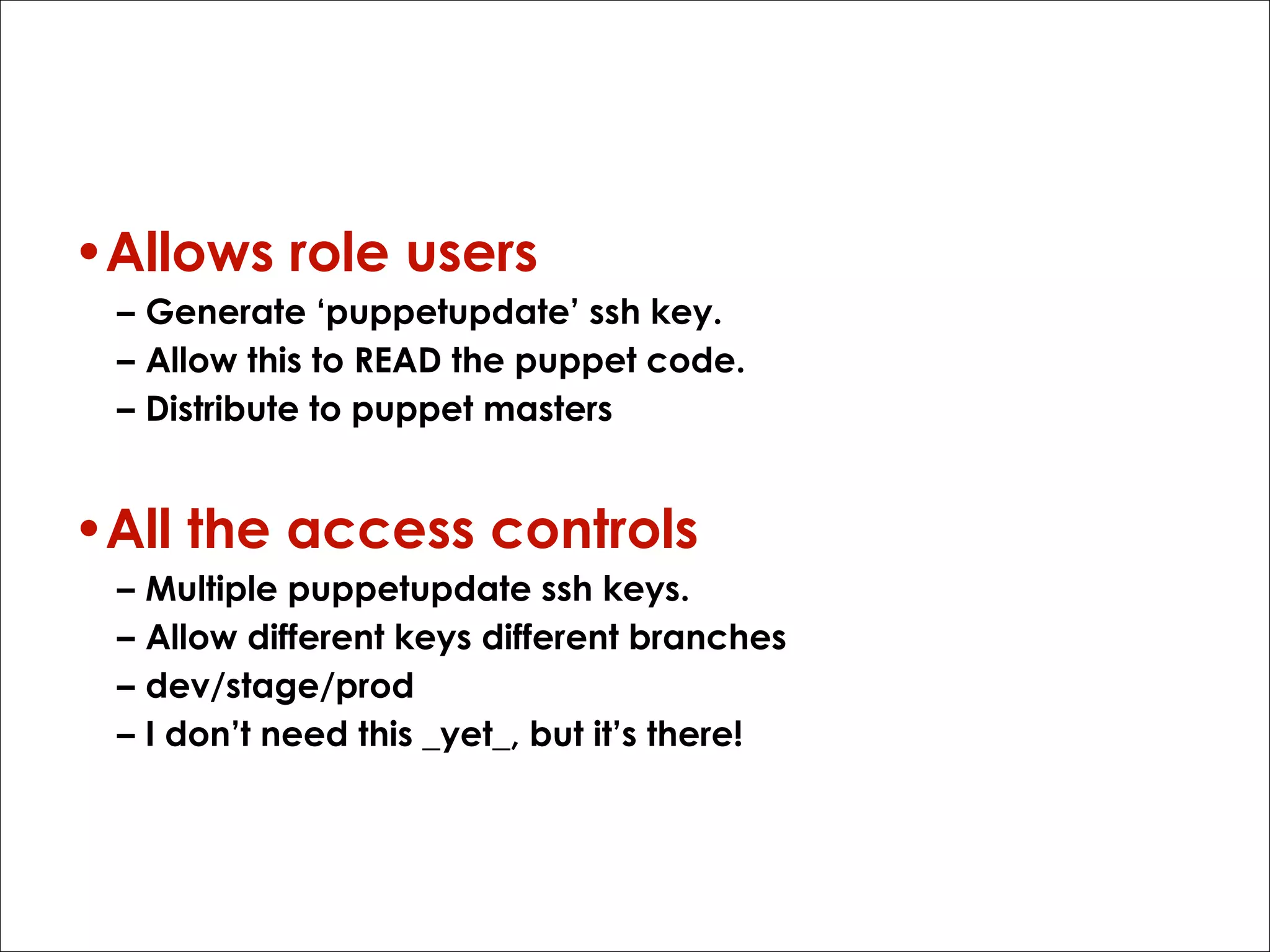 Gitolite
•Allows role users
– Generate ‘puppetupdate’ ssh key.
– Allow this to READ the puppet code.
– Distribute to puppet masters

•All the access controls
–
–
–
–

Multiple puppetupdate ssh keys.
Allow different keys different branches
dev/stage/prod
I don’t need this _yet_, but it’s there!

 