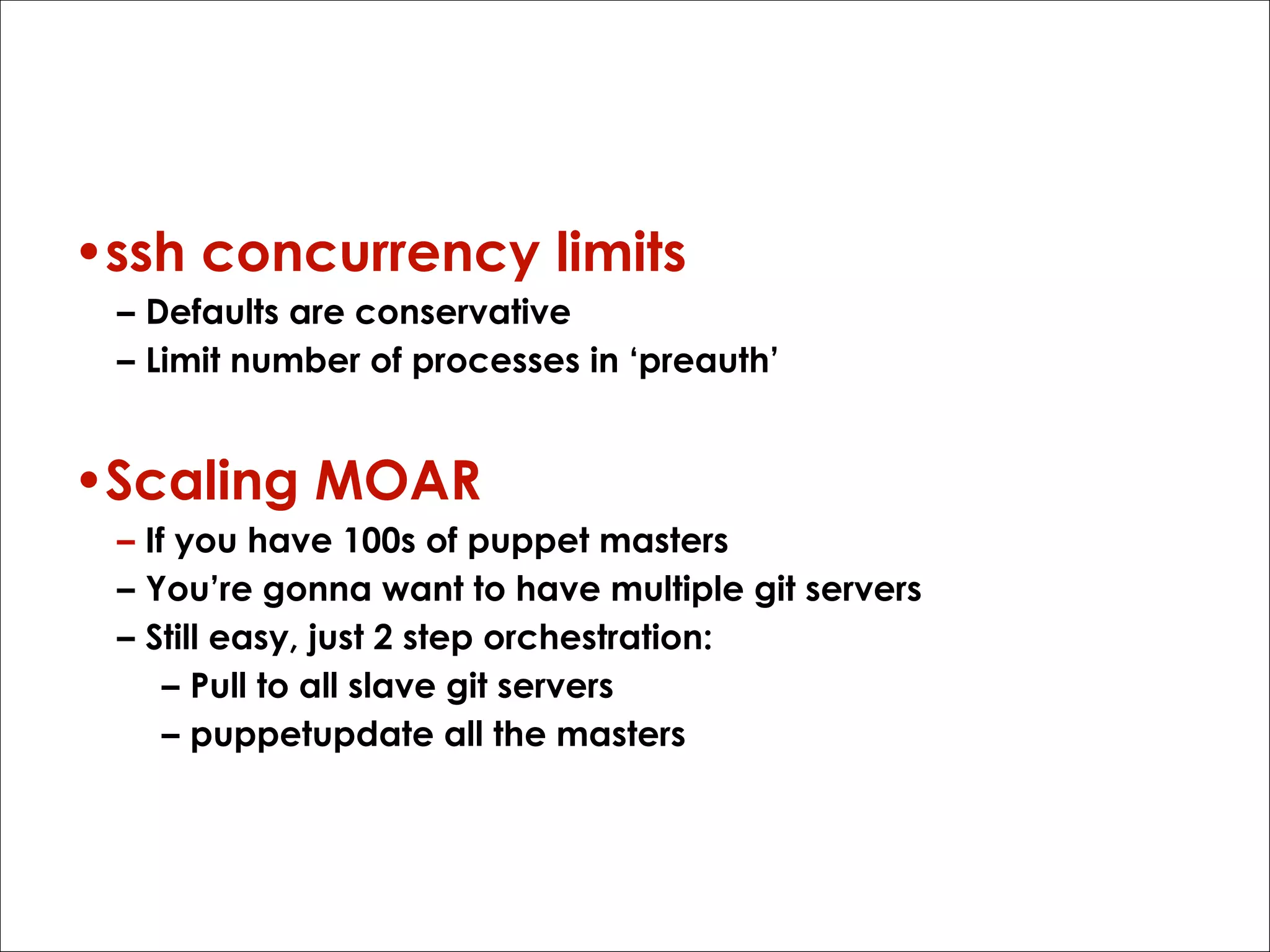 Gotchas
•ssh concurrency limits
– Defaults are conservative
– Limit number of processes in ‘preauth’

•Scaling MOAR
– If you have 100s of puppet masters
– You’re gonna want to have multiple git servers
– Still easy, just 2 step orchestration:
– Pull to all slave git servers
– puppetupdate all the masters

 
