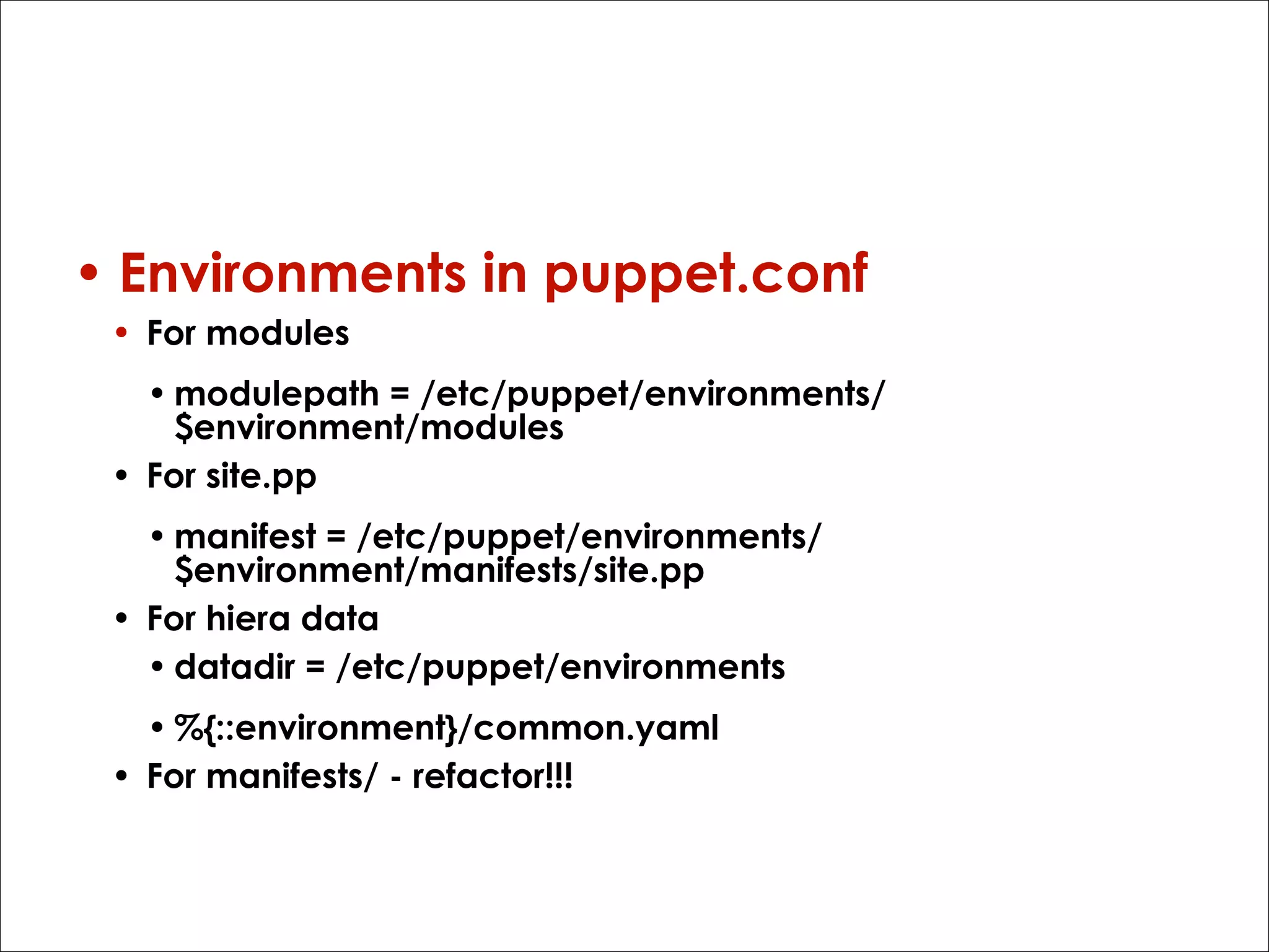 How?

• Environments in puppet.conf
• For modules
• modulepath = /etc/puppet/environments/
$environment/modules
• For site.pp
• manifest = /etc/puppet/environments/
$environment/manifests/site.pp
• For hiera data
• datadir = /etc/puppet/environments
• %{::environment}/common.yaml
• For manifests/ - refactor!!!

 