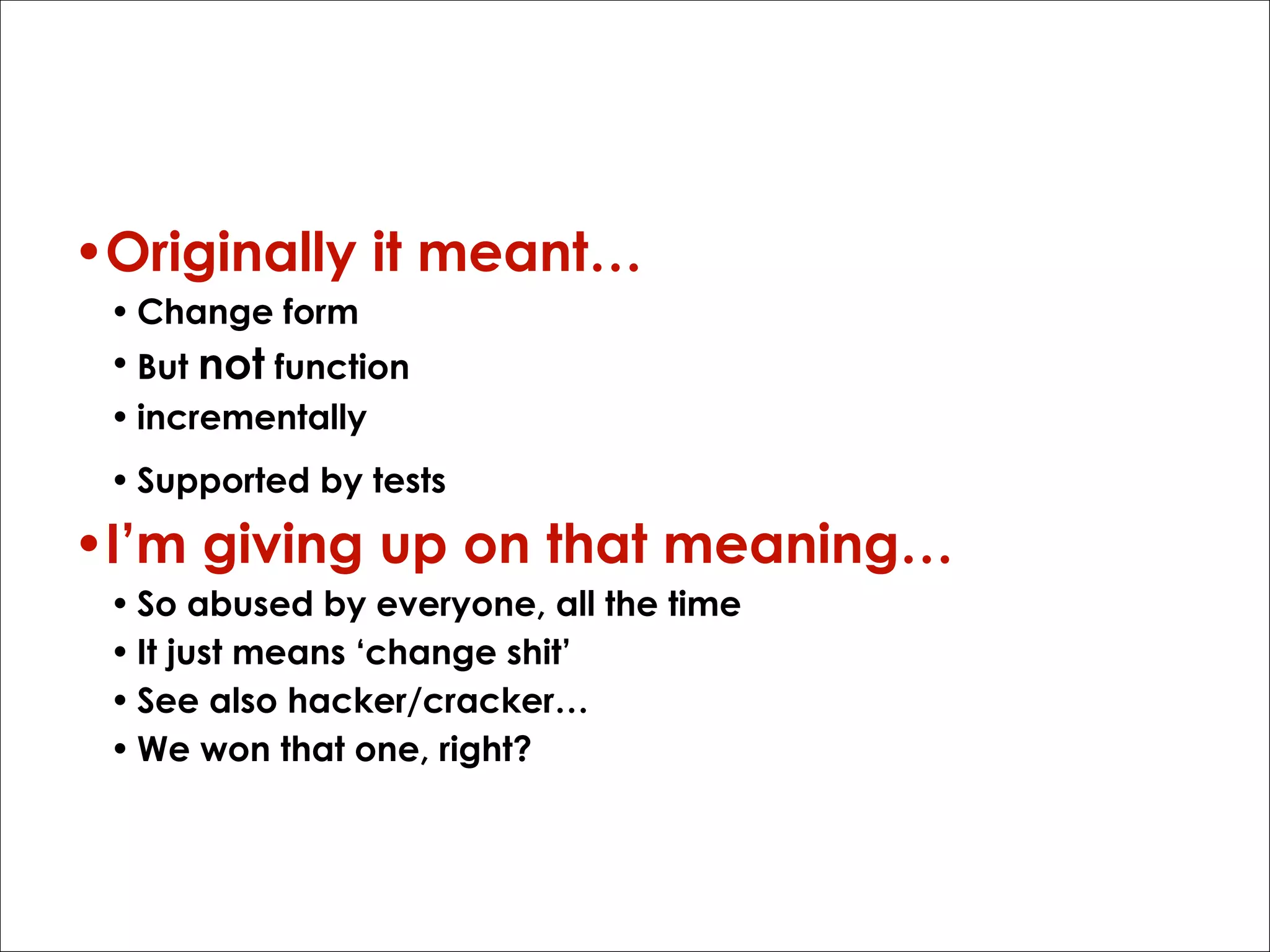 Segue - ‘refactor’
•Originally it meant…
• Change form
• But not function
• incrementally
• Supported by tests

•I’m giving up on that meaning…
• So abused by everyone, all the time
• It just means ‘change shit’
• See also hacker/cracker…
• We won that one, right?

 