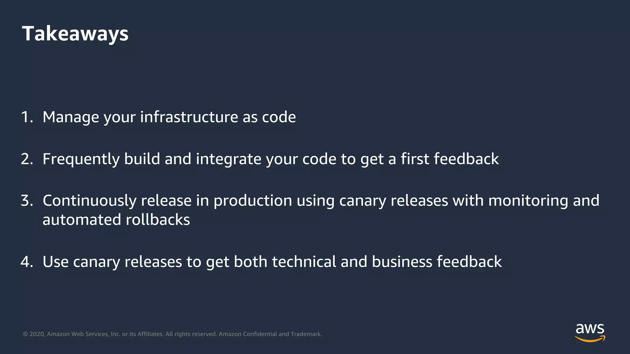 © 2020, Amazon Web Services, Inc. or its Affiliates. All rights reserved. Amazon Confidential and Trademark.
Takeaways
1. Manage your infrastructure as code
2. Frequently build and integrate your code to get a first feedback
3. Continuously release in production using canary releases with monitoring and
automated rollbacks
4. Use canary releases to get both technical and business feedback
 