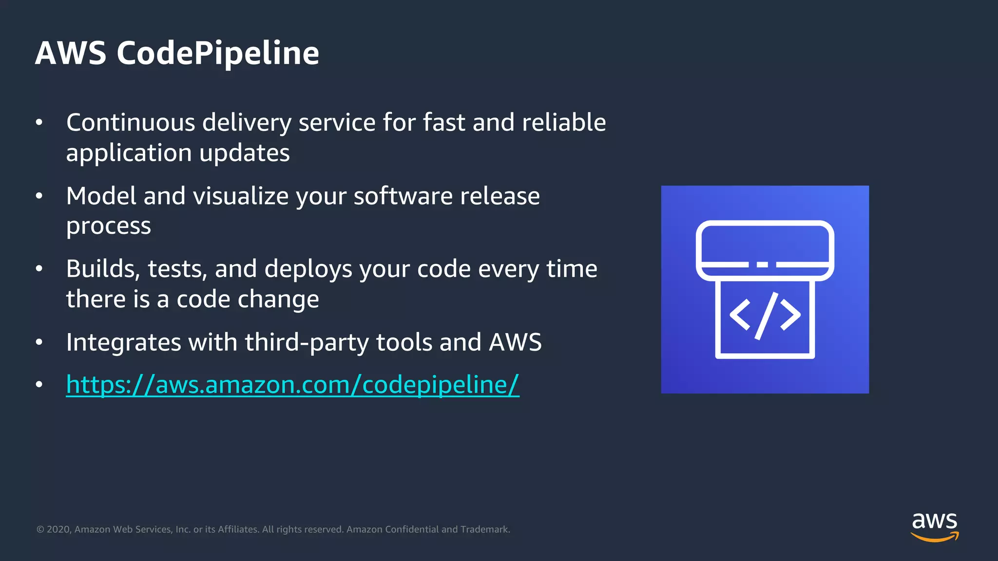 © 2020, Amazon Web Services, Inc. or its Affiliates. All rights reserved. Amazon Confidential and Trademark.
AWS CodePipeline
• Continuous delivery service for fast and reliable
application updates
• Model and visualize your software release
process
• Builds, tests, and deploys your code every time
there is a code change
• Integrates with third-party tools and AWS
• https://aws.amazon.com/codepipeline/
 