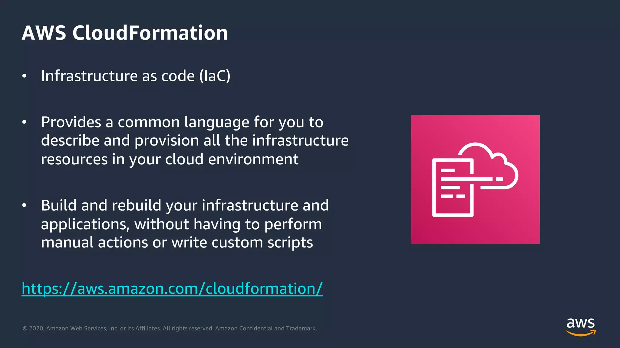 © 2020, Amazon Web Services, Inc. or its Affiliates. All rights reserved. Amazon Confidential and Trademark.
AWS CloudFormation
• Infrastructure as code (IaC)
• Provides a common language for you to
describe and provision all the infrastructure
resources in your cloud environment
• Build and rebuild your infrastructure and
applications, without having to perform
manual actions or write custom scripts
https://aws.amazon.com/cloudformation/
 