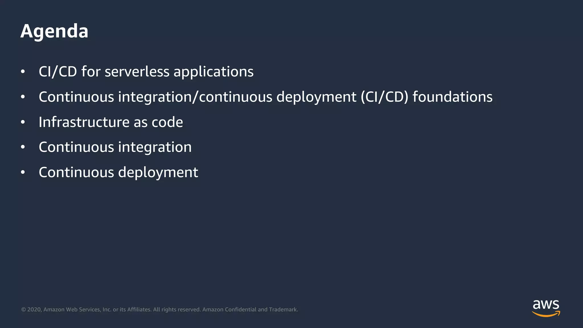 © 2020, Amazon Web Services, Inc. or its Affiliates. All rights reserved. Amazon Confidential and Trademark.
Agenda
• CI/CD for serverless applications
• Continuous integration/continuous deployment (CI/CD) foundations
• Infrastructure as code
• Continuous integration
• Continuous deployment
 