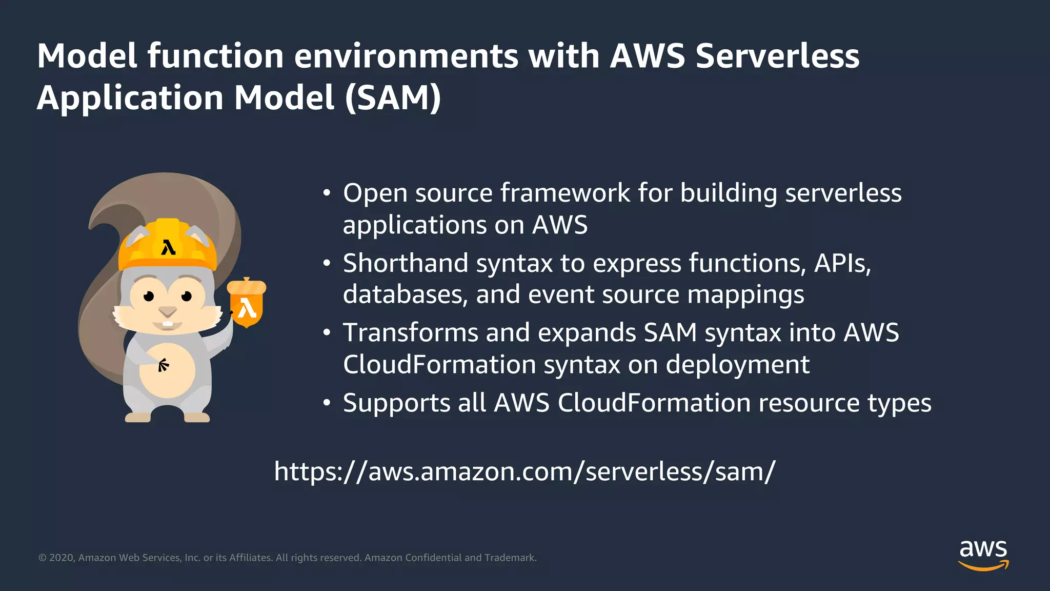 © 2020, Amazon Web Services, Inc. or its Affiliates. All rights reserved. Amazon Confidential and Trademark.
Model function environments with AWS Serverless
Application Model (SAM)
• Open source framework for building serverless
applications on AWS
• Shorthand syntax to express functions, APIs,
databases, and event source mappings
• Transforms and expands SAM syntax into AWS
CloudFormation syntax on deployment
• Supports all AWS CloudFormation resource types
https://aws.amazon.com/serverless/sam/
 