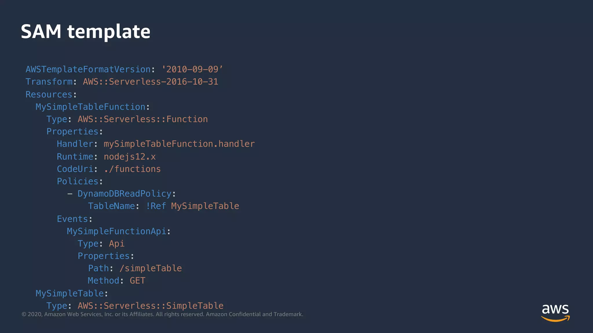 © 2020, Amazon Web Services, Inc. or its Affiliates. All rights reserved. Amazon Confidential and Trademark.
SAM template
AWSTemplateFormatVersion: '2010-09-09’
Transform: AWS::Serverless-2016-10-31
Resources:
MySimpleTableFunction:
Type: AWS::Serverless::Function
Properties:
Handler: mySimpleTableFunction.handler
Runtime: nodejs12.x
CodeUri: ./functions
Policies:
- DynamoDBReadPolicy:
TableName: !Ref MySimpleTable
Events:
MySimpleFunctionApi:
Type: Api
Properties:
Path: /simpleTable
Method: GET
MySimpleTable:
Type: AWS::Serverless::SimpleTable
 