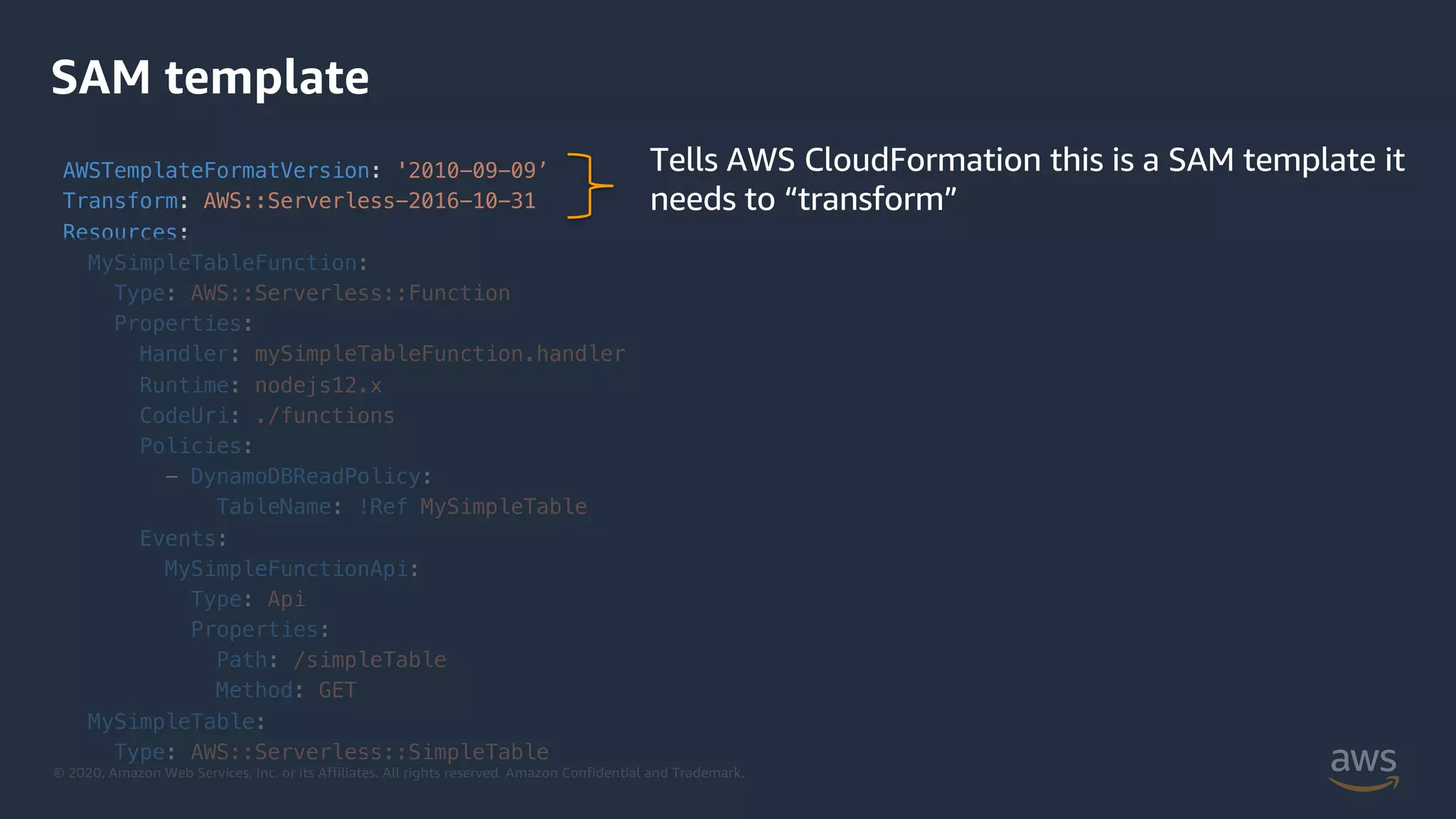 © 2020, Amazon Web Services, Inc. or its Affiliates. All rights reserved. Amazon Confidential and Trademark.
SAM template
AWSTemplateFormatVersion: '2010-09-09’
Transform: AWS::Serverless-2016-10-31
Resources:
MySimpleTableFunction:
Type: AWS::Serverless::Function
Properties:
Handler: mySimpleTableFunction.handler
Runtime: nodejs12.x
CodeUri: ./functions
Policies:
- DynamoDBReadPolicy:
TableName: !Ref MySimpleTable
Events:
MySimpleFunctionApi:
Type: Api
Properties:
Path: /simpleTable
Method: GET
MySimpleTable:
Type: AWS::Serverless::SimpleTable
Tells AWS CloudFormation this is a SAM template it
needs to “transform”
 