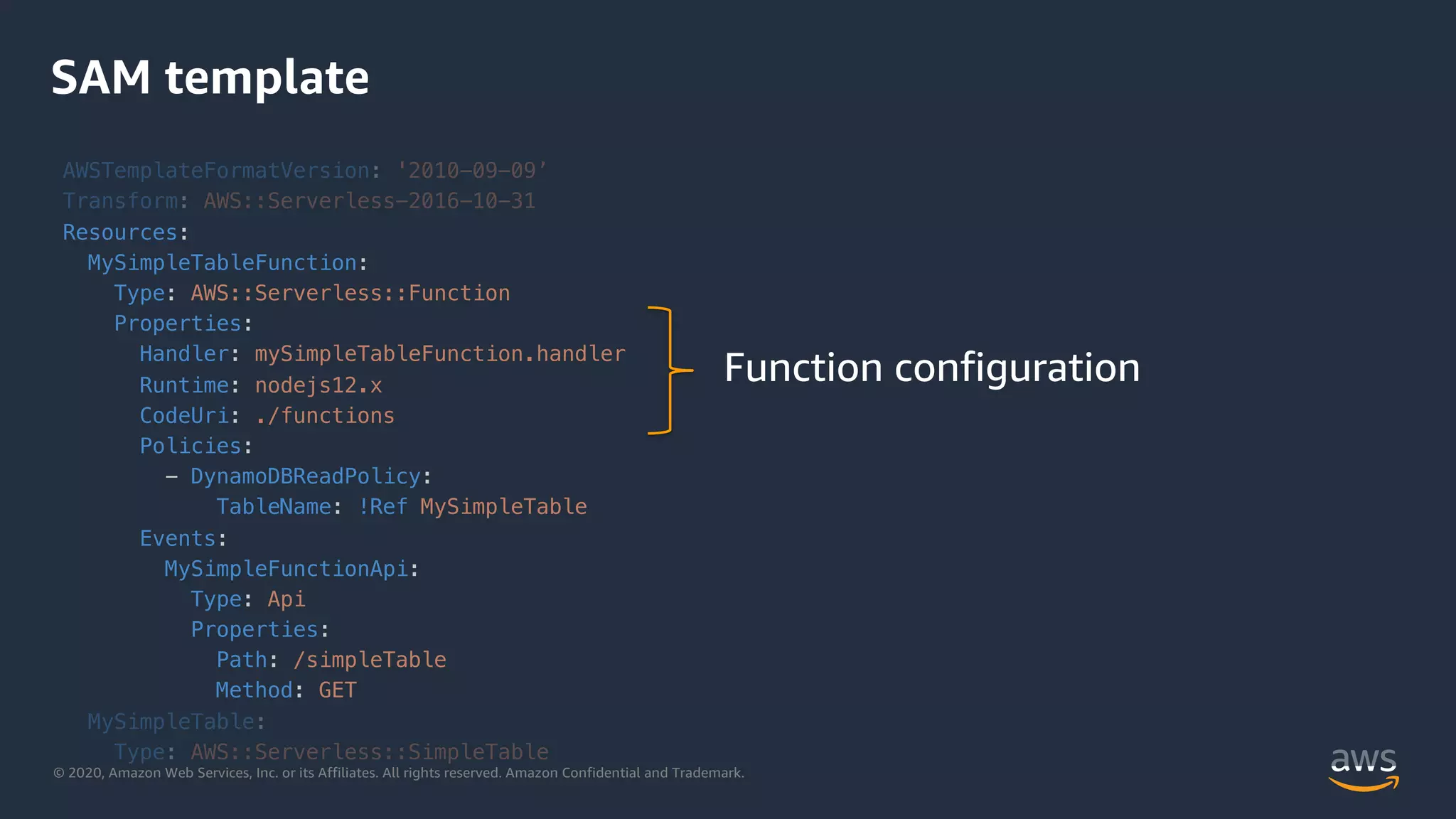 © 2020, Amazon Web Services, Inc. or its Affiliates. All rights reserved. Amazon Confidential and Trademark.
SAM template
AWSTemplateFormatVersion: '2010-09-09’
Transform: AWS::Serverless-2016-10-31
Resources:
MySimpleTableFunction:
Type: AWS::Serverless::Function
Properties:
Handler: mySimpleTableFunction.handler
Runtime: nodejs12.x
CodeUri: ./functions
Policies:
- DynamoDBReadPolicy:
TableName: !Ref MySimpleTable
Events:
MySimpleFunctionApi:
Type: Api
Properties:
Path: /simpleTable
Method: GET
MySimpleTable:
Type: AWS::Serverless::SimpleTable
Function configuration
 