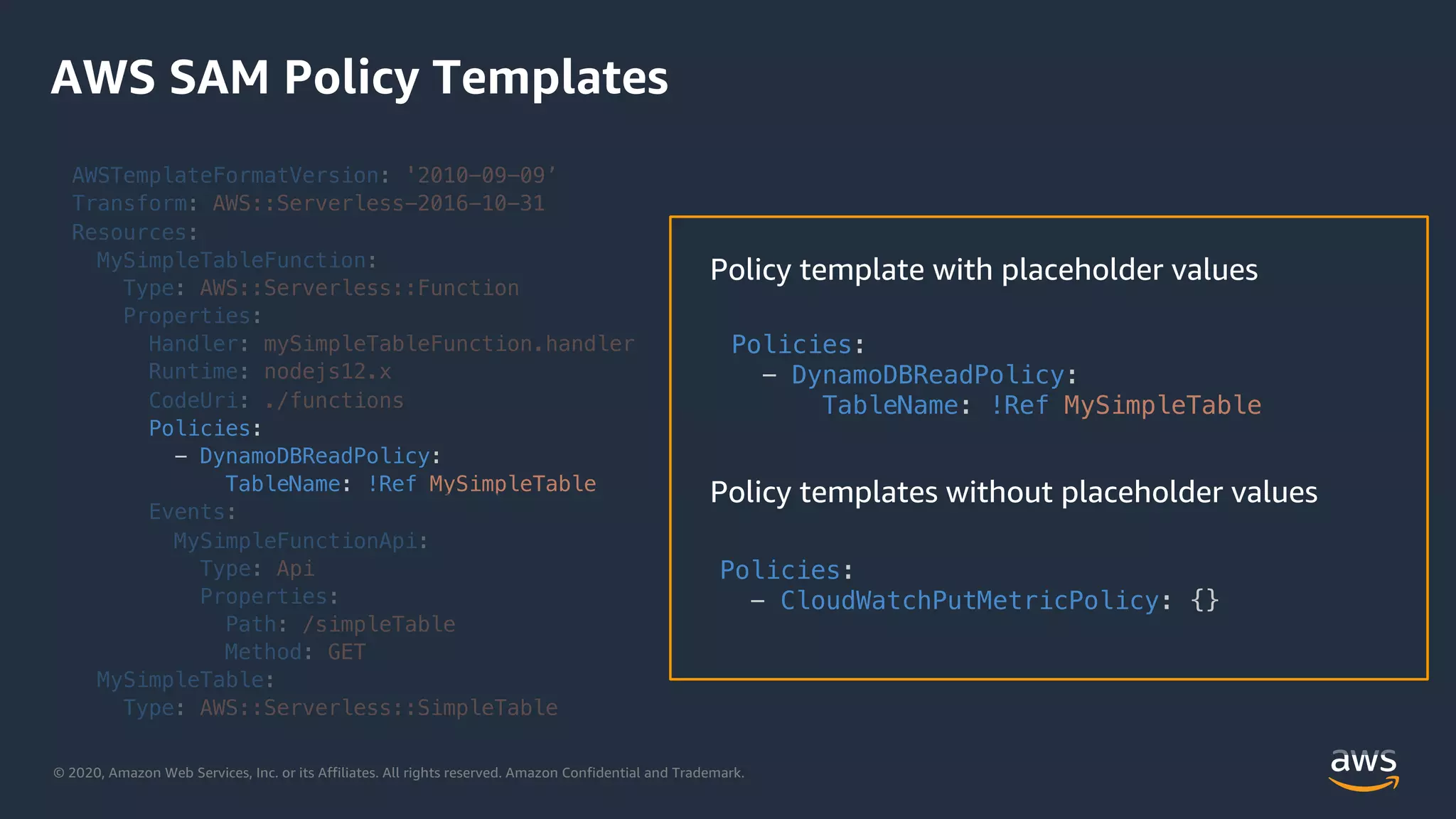 © 2020, Amazon Web Services, Inc. or its Affiliates. All rights reserved. Amazon Confidential and Trademark.
AWS SAM Policy Templates
AWSTemplateFormatVersion: '2010-09-09’
Transform: AWS::Serverless-2016-10-31
Resources:
MySimpleTableFunction:
Type: AWS::Serverless::Function
Properties:
Handler: mySimpleTableFunction.handler
Runtime: nodejs12.x
CodeUri: ./functions
Policies:
- DynamoDBReadPolicy:
TableName: !Ref MySimpleTable
Events:
MySimpleFunctionApi:
Type: Api
Properties:
Path: /simpleTable
Method: GET
MySimpleTable:
Type: AWS::Serverless::SimpleTable
Policies:
- CloudWatchPutMetricPolicy: {}
Policies:
- DynamoDBReadPolicy:
TableName: !Ref MySimpleTable
 
